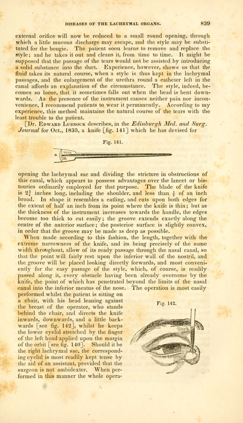 external orifice will now be reduced to a small round opening, through which a little mucous discharge may escape, and the style may be substi- tuted for the bougie. The patient soon learns to remove and replace the style; and he takes it out and cleans it, from time to time. It might be supposed that the passage of the tears would not be assisted by introducing a solid substance into the duct. Experience, however, shows us that the fluid takes its natural course, when a style is thus kept in the lachrymal passages, and the enlargement of the urethra round a catheter left in the canal affords an explanation of the circumstance. The style, indeed, be- comes so loose, that it sometimes falls out when the head is bent down- wards. As the presence of the instrument causes neither pain nor incon- venience, I recommend patients to wear it permanently. According to my experience, this method maintains the natural course of the tears with the least trouble to the patient. [Dr. Edward Lubbock describes, in the Edinburgh Med. and Surg. Journal for Oct., 1835, a knife [fig. 141] which he has devised for Fig. 141. opening the lachrymal sac and dividing the stricture in obstructions of this canal, which appears to possess advantages over the lancet or bis- touries ordinarily employed for that purpose. The blade of the knife is 2| inches long, including the shoulder, and less than ■§- of an inch broad. In shape it resembles a catling, and cuts upon both edges for the extent of half an inch from its point where the knife is thin; but as the thickness of the instrument increases towards the handle, the edges become too thick to cut easily; the groove extends exactly along the centre of the anterior surface; the posterior surface is slightly convex, in order that the groove may be made as deep as possible. When made according to this fashion, the length, together with the extreme narrowness of the knife, and its being precisely of the same width throughout, allow of its ready passage through the nasal canal, so that the point will fairly rest upon the inferior wall of the nostril, and the groove will be placed looking directly forwards, and most conveni- ently for the easy passage of the style, which, of course, is readily passed along it, every obstacle having been already overcome by the knife, the point of which has penetrated beyond the limits of the nasal canal into the inferior meatus of the nose. The operation is most easily performed whilst the patient is sitting on a chair, with his head leaning against the breast of the operator, who stands behind the chair, and directs the knife inwards, downwards, and a little back- wards [see fig. 142], whilst he keeps the lower eyelid stretched by the finger of the left hand applied upon the margin of the orbit [see fig. 140]. Should it be the right lachrymal sac, the correspond- ing eyelid is most readily kept tense by the aid of an assistant, provided that the surgeon is not ambidexter. When per- formed in this manner the whole opera-