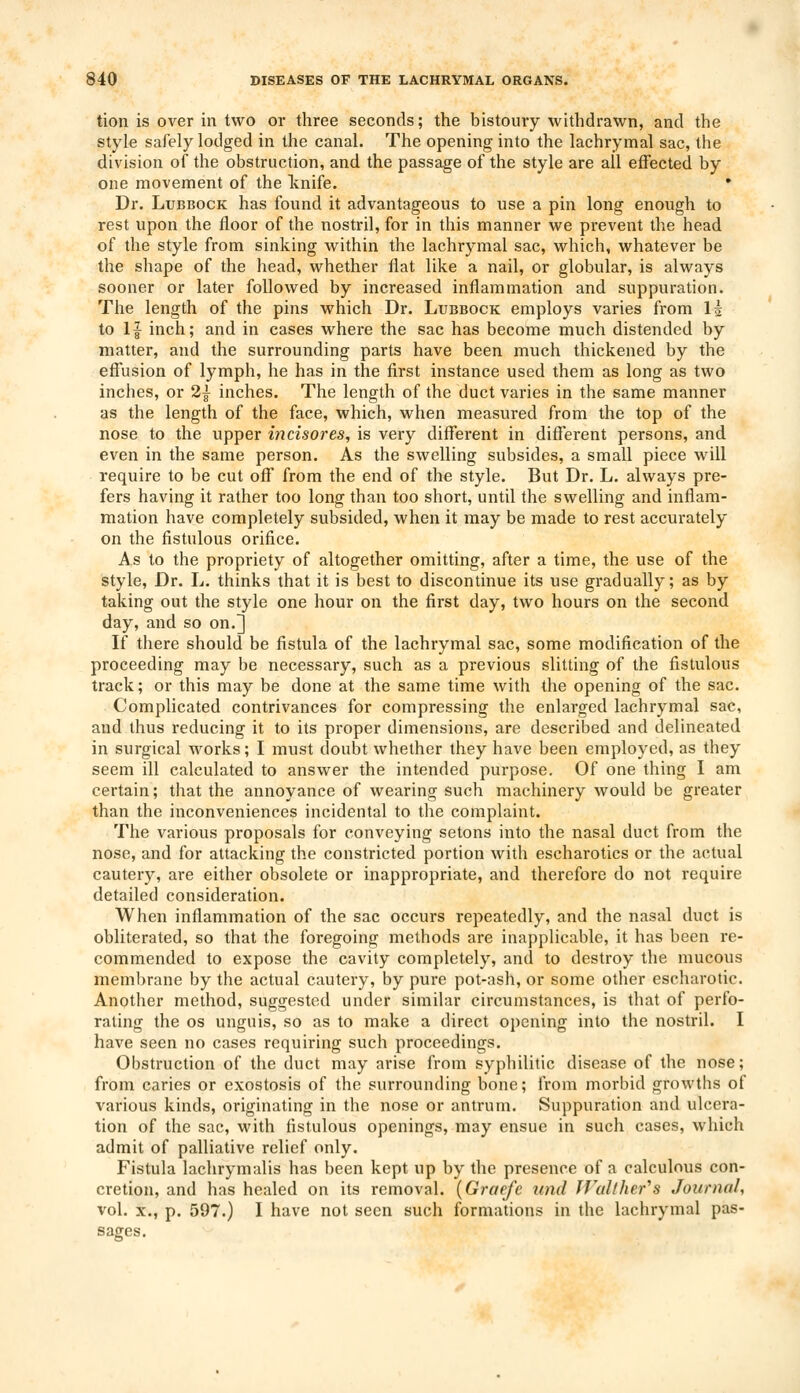 tion is over in two or three seconds; the bistoury withdrawn, and the style safely lodged in the canal. The opening into the lachrymal sac, the division of the obstruction, and the passage of the style are all effected by one movement of the knife. Dr. Lubbock has found it advantageous to use a pin long enough to rest upon the floor of the nostril, for in this manner we prevent the head of the style from sinking within the lachrymal sac, which, whatever be the shape of the head, whether flat like a nail, or globular, is always sooner or later followed by increased inflammation and suppuration. The length of the pins which Dr. Lubbock employs varies from I5 to If inch; and in cases where the sac has become much distended by matter, and the surrounding parts have been much thickened by the effusion of lymph, he has in the first instance used them as long as two inches, or 2} inches. The length of the duct varies in the same manner as the length of the face, which, when measured from the top of the nose to the upper incisores, is very different in different persons, and even in the same person. As the swelling subsides, a small piece will require to be cut off from the end of the style. But Dr. L. always pre- fers having it rather too long than too short, until the swelling and inflam- mation have completely subsided, when it may be made to rest accurately on the fistulous orifice. As to the propriety of altogether omitting, after a time, the use of the style, Dr. L. thinks that it is best to discontinue its use gradually; as by taking out the style one hour on the first day, two hours on the second day, and so on.] If there should be fistula of the lachrymal sac, some modification of the proceeding may be necessary, such as a previous slitting of the fistulous track; or this may be done at the same time with the opening of the sac. Complicated contrivances for compressing the enlarged lachrymal sac, and thus reducing it to its proper dimensions, are described and delineated in surgical works; I must doubt whether they have been employed, as they seem ill calculated to answer the intended purpose. Of one thing I am certain; that the annoyance of wearing such machinery would be greater than the inconveniences incidental to the complaint. The various proposals for conveying setons into the nasal duct from the nose, and for attacking the constricted portion with escharotics or the actual cautery, are either obsolete or inappropriate, and therefore do not require detailed consideration. When inflammation of the sac occurs repeatedly, and the nasal duct is obliterated, so that the foregoing methods are inapplicable, it has been re- commended to expose the cavity completely, and to destroy the mucous membrane by the actual cautery, by pure pot-ash, or some other escharotic. Another method, suggested under similar circumstances, is that of perfo- rating the os unguis, so as to make a direct opening into the nostril. I have seen no cases requiring such proceedings. Obstruction of the duct may arise from syphilitic disease of the nose; from caries or exostosis of the surrounding bone; from morbid growths of various kinds, originating in the nose or antrum. Suppuration and ulcera- tion of the sac, with fistulous openings, may ensue in such cases, which admit of palliative relief only. Fistula lachrymalis has been kept up by the presence of a calculous con- cretion, and has healed on its removal. (Graefe und Walt Iter's Journal, vol. x., p. 597.) I have not seen such formations in the lachrymal pas- sages.