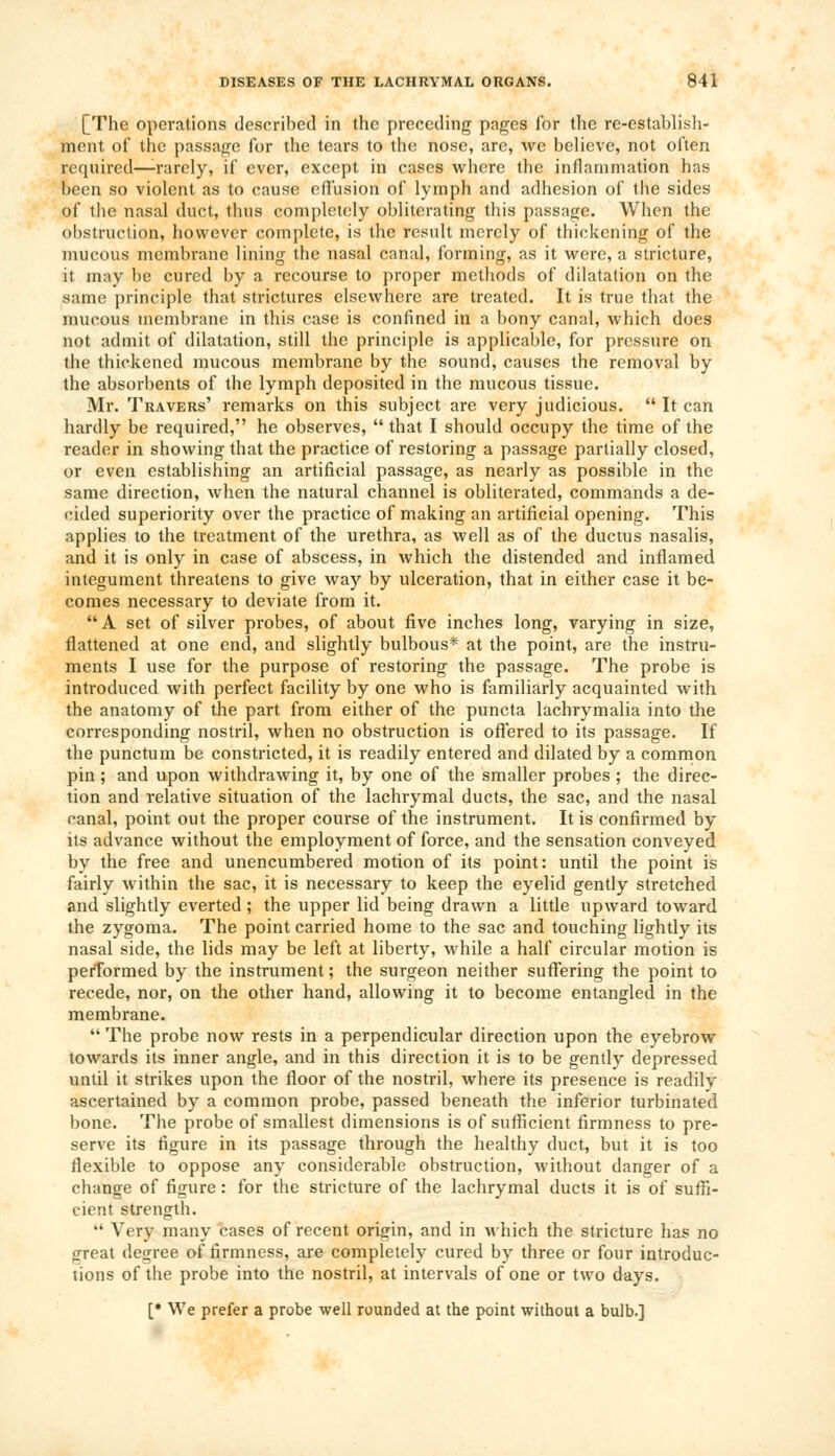 [The operations described in the preceding pages for the re-establish- ment of the passage for the tears to the nose, are, we believe, not often required—-rarely, if ever, except in cases where the inflammation has been so violent as to cause effusion of lymph and adhesion of the sides of the nasal duct, thus completely obliterating this passage. When the obstruction, however complete, is the result merely of thickening of the mucous membrane lining the nasal canal, forming, as it were, a stricture, it may be cured by a recourse to proper methods of dilatation on the same principle that strictures elsewhere are treated. It is true that the mucous membrane in this case is confined in a bony canal, which does not admit of dilatation, still the principle is applicable, for pressure on the thickened mucous membrane by the sound, causes the removal by the absorbents of the lymph deposited in the mucous tissue. Mr. Travers' remarks on this subject are very judicious.  It can hardly be required, he observes,  that I should occupy the time of the reader in showing that the practice of restoring a passage partially closed, or even establishing an artificial passage, as nearly as possible in the same direction, when the natural channel is obliterated, commands a de- cided superiority over the practice of making an artificial opening. This applies to the treatment of the urethra, as well as of the ductus nasalis, and it is only in case of abscess, in which the distended and inflamed integument threatens to give way by ulceration, that in either case it be- comes necessary to deviate from it.  A set of silver probes, of about five inches long, varying in size, flattened at one end, and slightly bulbous* at the point, are the instru- ments I use for the purpose of restoring the passage. The probe is introduced with perfect facility by one who is familiarly acquainted with the anatomy of the part from either of the puncta lachrymalia into the corresponding nostril, when no obstruction is offered to its passage. If the punctum be constricted, it is readily entered and dilated by a common pin; and upon withdrawing it, by one of the smaller probes ; the direc- tion and relative situation of the lachrymal ducts, the sac, and the nasal canal, point out the proper course of the instrument. It is confirmed by its advance without the employment of force, and the sensation conveyed by the free and unencumbered motion of its point: until the point is fairly within the sac, it is necessary to keep the eyelid gently stretched and slightly everted; the upper lid being drawn a little upward toward the zygoma. The point carried home to the sac and touching lightly its nasal side, the lids may be left at liberty, while a half circular motion is performed by the instrument; the surgeon neither suffering the point to recede, nor, on the other hand, allowing it to become entangled in the membrane.  The probe now rests in a perpendicular direction upon the eyebrow towards its inner angle, and in this direction it is to be gently depressed until it strikes upon the floor of the nostril, where its presence is readily ascertained by a common probe, passed beneath the inferior turbinated bone. The probe of smallest dimensions is of sufficient firmness to pre- serve its figure in its passage through the healthy duct, but it is too flexible to oppose any considerable obstruction, without danger of a change of figure : for the stricture of the lachrymal ducts it is of suffi- cient strength.  Very many cases of recent origin, and in which the stricture has no great degree of firmness, are completely cured by three or four introduc- tions of the probe into the nostril, at intervals of one or two days. [• We prefer a probe well rounded at the point without a bulb.]