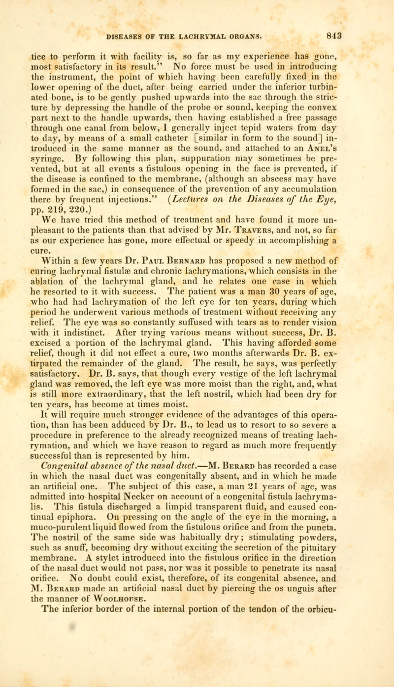 tice to perform it with facility is, so far as my experience has gone, most satisfactory in its result. No force must be used in introducing the instrument, the point of which having been carefully fixed in the lower opening of the duct, after being carried under the inferior turbin- ated bone, is to be gently pushed upwards into the sac through the stric- ture by depressing the handle of the probe or sound, keeping the convex part next to the handle upwards, then having established a free passage through one canal from below, 1 generally inject tepid waters from day to day, by means of a small catheter [similar in form to the sound] in- troduced in the same manner as the sound, and attached to an Anel's syringe. By following this plan, suppuration may sometimes be pre- vented, but at all events a fistulous opening in the face is prevented, if the disease is confined to the membrane, (although an abscess may have formed in the sac,) in consequence of the prevention of any accumulation there by frequent injections. {Lectures on the Diseases of the Eye, pp. 219, 220.) We have tried this method of treatment and have found it more un- pleasant to the patients than that advised by Mr. Travers, and not, so far as our experience has gone, more effectual or speedy in accomplishing a cure. Within a few years Dr. Paul Bernard has proposed a new method of curing lachrymal fistula? and chronic lachrymations, which consists in the ablation of the lachrymal gland, and he relates one case in which he resorted to it with success. The patient was a man 30 years of age, who had had lachrymation of the left eye for ten years, during which period he underwent various methods of treatment without receiving any relief. The eye was so constantly suffused with tears as to render vision with it indistinct. After trying various means without success, Dr. B. excised a portion of the lachrymal gland. This having afforded some relief, though it did not effect a cure, two months afterwards Dr. B. ex- tirpated the remainder of the gland. The result, he says, was perfectly satisfactory. Dr. B. says, that though every vestige of the left lachrymal gland was removed, the left eye was more moist than the right, and, what is still more extraordinary, that the left nostril, which had been dry for ten years, has become at times moist. It will require much stronger evidence of the advantages of this opera- tion, than has been adduced by Dr. B., to lead us to resort to so severe a procedure in preference to the already recognized means of treating lach- rymation, and which we have reason to regard as much more frequently successful than is represented by him. Congenital absence of the nasal duct.—M. Berard has recorded a case in which the nasal duct was congenitally absent, and in which he made an artificial one. The subject of this case, a man 21 years of age, was admitted into hospital Necker on account of a congenital fistula lachryma- lis. This fistula discharged a limpid transparent fluid, and caused con- tinual epiphora. On pressing on the angle of the eye in the morning, a muco-purulent liquid flowed from the fistulous orifice and from the puncta. The nostril of the same side was habitually dry; stimulating powders, such as snuff, becoming dry without exciting the secretion of the pituitary membrane. A stylet introduced into the fistulous orifice in the direction of the nasal duct would not pass, nor was it possible to penetrate its nasal orifice. No doubt could exist, therefore, of its congenital absence, and M. Berard made an artificial nasal duct by piercing the os unguis after the manner of Woolhodse. The inferior border of the internal portion of the tendon of the orbicu-