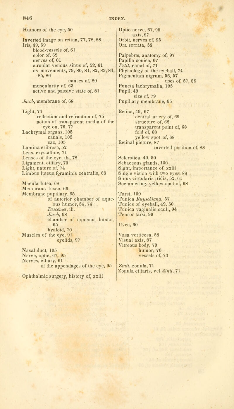 Humors of the eye, 50 Inverted image on retina, 77, 78, 88 Iris, 49, 59 blood-vessels of, 61 color, of, 62 nerves of, 61 circular venous sinus of, 52, 61 its movements, 79, 80, 81, 82, 83, 84, 85,86 causes of, 80 muscularity of, 63 active and passive state of, 81 Jacob, membrane of, 68 Light, 74 reflection and refraction of, 75 action of transparent media of the eye on, 76, 77 Lachrymal organs, 105 canals, 105 sac, 105 Lamina cribrosa, 52 Lens, crystalline, 71 Lenses of the eye, ib., 78 Ligament, ciliary, 70 Light, nature of, 74 Limbus luteus foraminis centralis, 68 Macula lutea, 68 Membrana fusca, 66 Membrane pupillary, 65 of anterior chamber of aque- ous humor, 54, 74 Descemet, ib. Jacob, 68 chamber of aqueous humor, 65 hyaloid, 70 Muscles of the eye, 91 eyelids, 97 Nasal duct, 105 Nerve, optic, 67, 95 Nerves, ciliary, 61 of the appendages of the eye, 95 Ophthalmic surgery, history of, xxiii Optic nerve, 67, 95 axis, 87 Orbit, nerves of, 95 Ora serrata, 58 Palpebral, anatomy of, 97 Papilla conica, 67 Petit, canal of, 71 Physiology of the eyeball, 74 Pigmentum nigrum, 56, 57 uses of, 57, 86 Puncta lachrymalia, 105 Pupil, 49 size of, 79 Pupillary membrane, 65 Retina, 49, 67 central artery of, 69 structure of, 68 transparent point of, 68 fold of, 68 yellow spot of, 68 Retinal picture, 87 inverted position of, 88 Sclerotica, 49. 50 Sebaceous glands, 100 Sight, importance of, xxiii Single vision with two eyes, 88 Sinus circularis iridis, 52, 61 Soemmering, yellow spot of, 68 Tarsi, 100 Tunica Ruyschi.ana, 57 Tunics of eyeball, 49, 50 Tunica vaginalis oculi, 94 Tensor tarsi, 99 Uvea, 60 Vasa vorticosa, 58 Visual axis, 87 Vitreous body, 70 humor, 70 vessels of, 73 Zlnii, zonula, 71 Zonula ciliaris, vel Zinii, 71