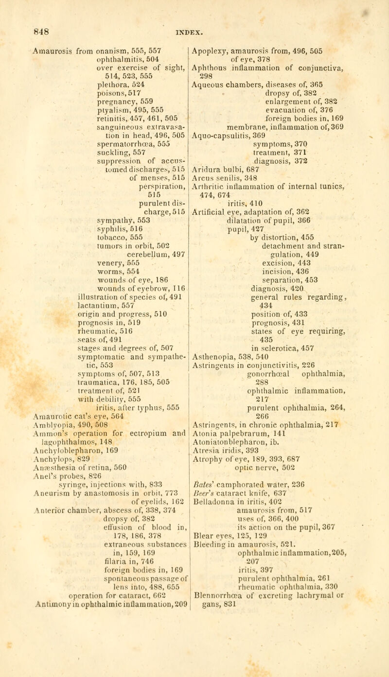 Amaurosis from onanism, 555, 557 ophthalmitis, 504 over exercise of sight, 514,523,555 plethora, 524 poisons,517 pregnancy, 559 ptyalism, 495, 555 retinitis, 457, 461, 505 sanguineous extravasa- tion in head, 496, 505 spermatorrhoea, 555 suckling, 557 suppression of accus- tomed discharge*, 515 of menses, 515 perspiration, 515 purulent dis- charge, 515 sympathy, 553 syphilis, 516 tobacco, 555 tumors in orbit, 502 cerebellum, 497 venery, 555 worms, 554 wounds of eye, 186 wounds of eyebrow, 116 illustration of species of, 491 lactantium, 557 origin and progress, 510 prognosis in, 519 rheumatic, 516 seats of, 491 stages and degrees of, 507 symptomatic and sympathe- . tic, 553 symptoms of, 507, 513 traumatica, 176, 185, 505 treatment of, 521 with debility, 555 iritis, after typhus, 555 Amaurotic cat's eye, 564 Amblyopia, 490, 508 Ammon's operation for ectropium and lagophthalmos, 148 Anchyloblepharon, 169 Anchylops, 829 Anaesthesia of retina, 560 Auel's probes, 826 syringe, injections with, 833 Aneurism by anastomosis in orbit, 773 of eyelids, 162 Anterior chamber, abscess of, 338, 374 dropsy of, 382 effusion of blood in, 178, 186, 378 extraneous substances in, 159, 169 filaria in, 746 foreign bodies in, 169 spontaneous passage of lens into, 488, 655 operation for cataract, 662 Antimony in ophthalmic inQammation, 209 Apoplexy, amaurosis from, 496, 505 of eye, 378 Aphthous inflammation of conjunctiva, 298 Aqueous chambers, diseases of, 365 dropsy of, 382 enlargement of, 382 evacuation of, 376 foreign bodies in, 169 membrane, inflammation of, 369 Aquo-capsulitis, 369 symptoms, 370 treatment, 371 diagnosis, 372 Aridura bulbi, 687 Arcus senilis, 348 Arthritic inflammation of internal tunics, 474, 674 iritis, 410 Artificial eye, adaptation of, 362 dilatation of pupil, 366 pupil, 427 by distortion, 455 detachment and stran- gulation, 449 excision, 443 incision, 436 separation, 453 diagnosis, 420 general rules regarding, 434 position of, 433 prognosis, 431 states of eye requiring, 435 in sclerotica, 457 Asthenopia, 538, 540 Astringents in conjunctivitis, 226 gonorrheal ophthalmia, 288 ophthalmic inflammation, 217 purulent ophthalmia, 264, 266 Astringents, in chronic ophthalmia, 217 Atonia palpebrarum, 141 Atoniatonblepharon, ib. Atresia iridis, 393 Atrophy of eye, 189, 393, 687 optic nerve, 502 Bates'' camphorated water, 236 Beer's cataract knife, 637 Belladonna in iritis, 402 amaurosis from, 517 uses of, 366, 400 its action on the pupil, 367 Blear eyes, 125, 129 Bleeding iu amaurosis, 521. ophthalmic inflammation,205, 207 iritis, 397 purulent ophthalmia, 261 rheumatic ophthalmia, 330 Blennorrhoca of excreting lachrymal or gans, 831