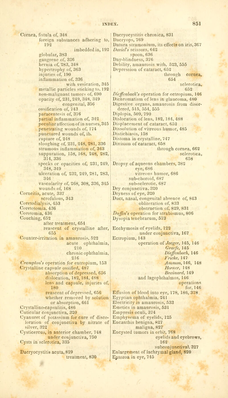 Cornea, fistula of, 348 foreign substances adhering to, 192 imbedded in, 192 globular, 333 gangrene of, 336 hernia of, 283, 348 hypertrophy of, 363 injuries of, 190 inflammation of, 336 with vesication, 345 metallic particles sticking to, 192 non-malisnant tumors of, 690 opacity of, 231, 249, 348, 349 congenital, 356 ossification of, 743 paracentesis of, 376 partial inflammation of, 342 peculiarafleclionof in nurses,345 penetrating wounds of, 174 punctured wounds of, ib. rupture of, 248 sloughing of, 231, 248, 281, 336 strumous inflammation of, 343 suppuration, 158, 168, 248, 282, 314,336 specks or opacities of, 231, 249, 348, 349 ulceration of, 232, 249, 281, 283, 346 vascularity of, 268, 308, 336, 345 wounds of, 168 Corneitis, acute, 337 scrofulous, 343 Coretodialysis, 453 Coretotomia, 436 Corotomia, 436 Couching, 652 after treatment, 654 reascent of crystalline after, 655 Counter-irritation in amaurosis, 522 acute ophthalmia, 210 chronic ophthalmia, 216 Crarnptnns operation for entropium, 153 Crystalline capsule ossified, 487 absorption of depressed, 656 dislocation, 182, 184,488 lens and capsule, injuries of, 180 reascent of depressed, 656 whether removed by solution or absorption, 661 Crystallino-capsulitis, 486 Cuticular conjunctiva, 320 Cyanuret of potassium for cure of disco- loration of conjunctiva by nitrate of silver, 322 Cysticercus, in anterior chamber, 748 under conjunctiva, 750 Cysts in sclerotica, 335 Dacryocystitis acuta, 829 treatment, 830 Dacryocystitis chronica, 831 Daeryops, 769 Datura stramonium, its effects on iris, 367 David's scissors, 642 spoon,636 Day-blindness, 376 Debility, amaurosis with, 523, 555 Depression of cataract, 652 through cornea, 654 sclerotica, 652 DieffenbactYs operation for ectropium, 146 Dichromatism of lens in glaucoma, 480 Digestive organs, amaurosis from disor- dered, 515,554,555 Diplopia, 509, 790 Dislocation of lens, 182, 184, 488 Displacement of cataract, 652 Dissolution of vitreous humor, 485 Distichiasis, 158 Distoma in crystalline, 747 Division of cataract, 658 through cornea, 662 sclerotica, 658 Dropsy of aqueous chambers, 382 eye,686 vitreous humor, 686 sub-choroid, 687 sub-sclerotic, 687 Dry conjunctiva, 320 Dryness of eye, 320 Duct, nasal, congenital absence of, 843 obliteration of, 833 obstruction of, 829, 831 Duffiri's operation for strabismus, 806 Dysopia tenebrarum, 573 Ecchymosis of eyelids, 122 under conjunctiva, 167 Ectropium, 143 operation of Jaeger, 145, 146 Graefe, 145 Dieffenbach, 146 Fricke, 147 Ammo?i, 146, 148 Horner, 148 Brainard, 149 and lagophthalmos, 146 operations for, 146 Effusion of blood into eye, 178, 186, 378 Egyptian ophthalmia, 241 Electricity in amaurosis, 533 Emetics in amaurosis, 531 Empyesis oculi, 374 Emphysema of eyelids, 125 Encanthis benigna, 827 maligna, 827 Encysted tumors in orbit, 768 eyelids and eyebrows, 162 subconjunctival, 327 Enlargement of lachrymal gland, 820 Eptozoa in eye, 745