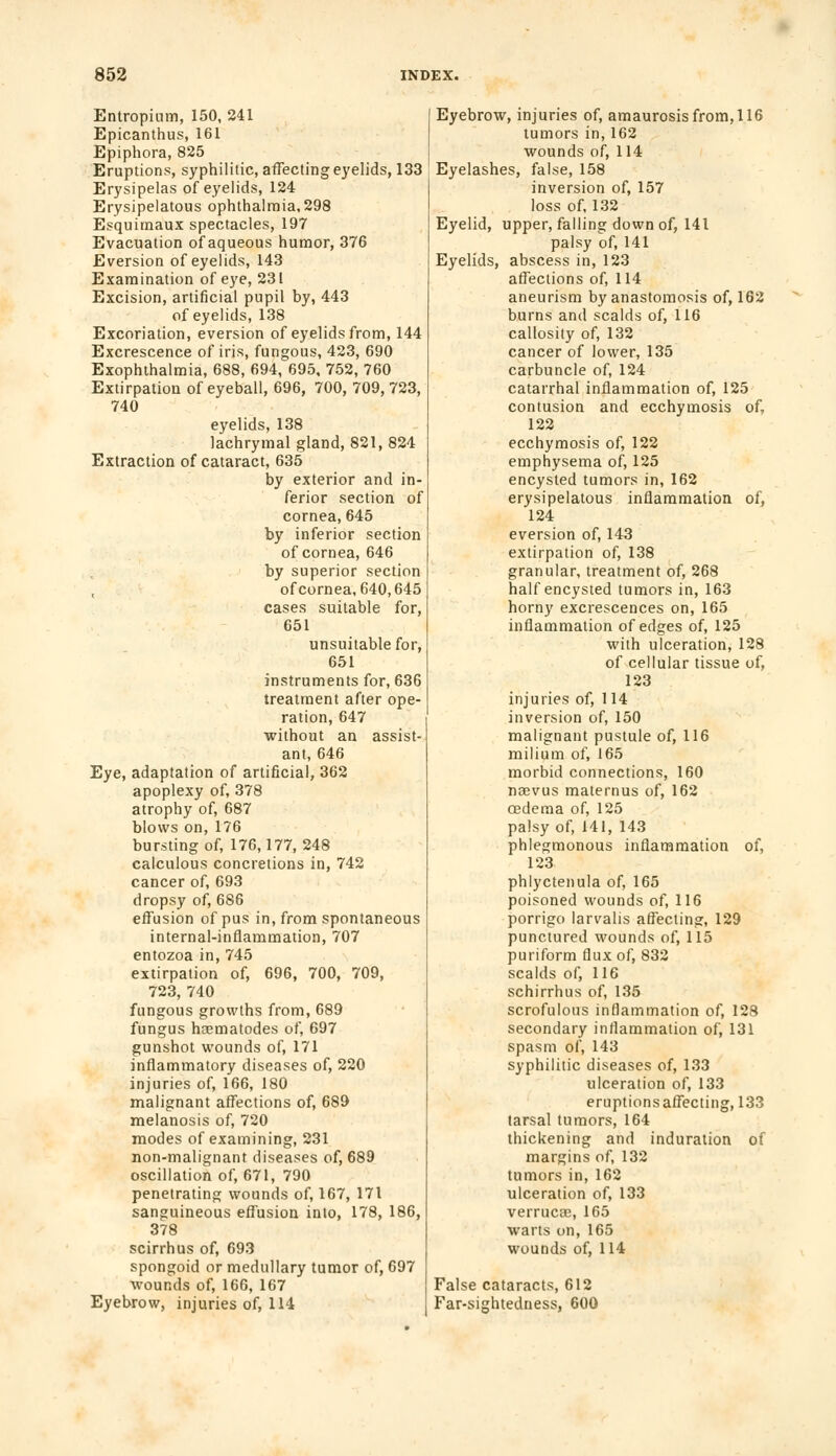 Entropium, 150, 241 Epicanthus, 161 Epiphora, 825 Eruptions, syphilitic, affecting eyelids, 133 Erysipelas of eyelids, 124 Erysipelatous ophthalmia, 298 Esquimaux spectacles, 197 Evacuation of aqueous humor, 376 Eversion of eyelids, 143 Examination of eye, 231 Excision, artificial pupil by, 443 of eyelids, 138 Excoriation, eversion of eyelids from, 144 Excrescence of iris, fungous, 423, 690 Exophthalmia, 688, 694, 695, 752, 760 Extirpation of eyeball, 696, 700, 709,723, 740 eyelids, 138 lachrymal gland, 821, 824 Extraction of cataract, 635 by exterior and in- ferior section of cornea, 645 by inferior section of cornea, 646 by superior section , ofcornea,640,645 cases suitable for, 651 unsuitable for, 651 instruments for, 636 treatment after ope- ration, 647 without an assist- ant, 646 Eye, adaptation of artificial, 362 apoplexy of, 378 atrophy of, 687 blows on, 176 bursting of, 176,177, 248 calculous concretions in, 742 cancer of, 693 dropsy of, 686 effusion of pus in, from spontaneous internal-inflammation, 707 entozoa in, 745 extirpation of, 696, 700, 709, 723, 740 fungous growths from, 689 fungus hasmatodes of, 697 gunshot wounds of, 171 inflammatory diseases of, 220 injuries of, 166, 180 malignant affections of, 689 melanosis of, 720 modes of examining, 231 non-malignant diseases of, 689 oscillation of, 671, 790 penetrating wounds of, 167, 171 sanguineous effusion into, 178, 186, 378 scirrhus of, 693 spongoid or medullary tumor of, 697 wounds of, 166, 167 Eyebrow, injuries of, 114 Eyebrow, injuries of, amaurosis from, 116 tumors in, 162 wounds of, 114 Eyelashes, false, 158 inversion of, 157 loss of, 132 Eyelid, upper, falling down of, 141 palsy of, 141 Eyelids, abscess in, 123 affections of, 114 aneurism by anastomosis of, 162 burns and scalds of, 116 callosity of, 132 cancer of lower, 135 carbuncle of, 124 catarrhal inflammation of, 125 contusion and ecchymosis of, 122 ecchymosis of, 122 emphysema of, 125 encysted tumors in, 162 erysipelatous inflammation of, 124 eversion of, 143 extirpation of, 138 granular, treatment of, 268 half encysted tumors in, 163 horny excrescences on, 165 inflammation of edges of, 125 with ulceration, 128 of cellular tissue of. 123 injuries of, 114 inversion of, 150 malignant pustule of, 116 milium of, 165 morbid connections, 160 naevus maternus of, 162 oedema of, 125 palsy of, 141, 143 phlegmonous inflammation of, 123 phlyctenula of, 165 poisoned wounds of, 116 porrigo larvalis affecting, 129 punctured wounds of, 115 puriform flux of, 832 scalds of, 116 schirrhus of, 135 scrofulous inflammation of, 128 secondary inflammation of, 131 spasm of, 143 syphilitic diseases of, 133 ulceration of, 133 eruptions affecting, 133 tarsal tumors, 164 thickening and induration of margins of, 132 tumors in, 162 ulceration of, 133 verruca;, 165 warts on, 165 wounds of, 114 False cataracts, 612 Far-sightedness, 600