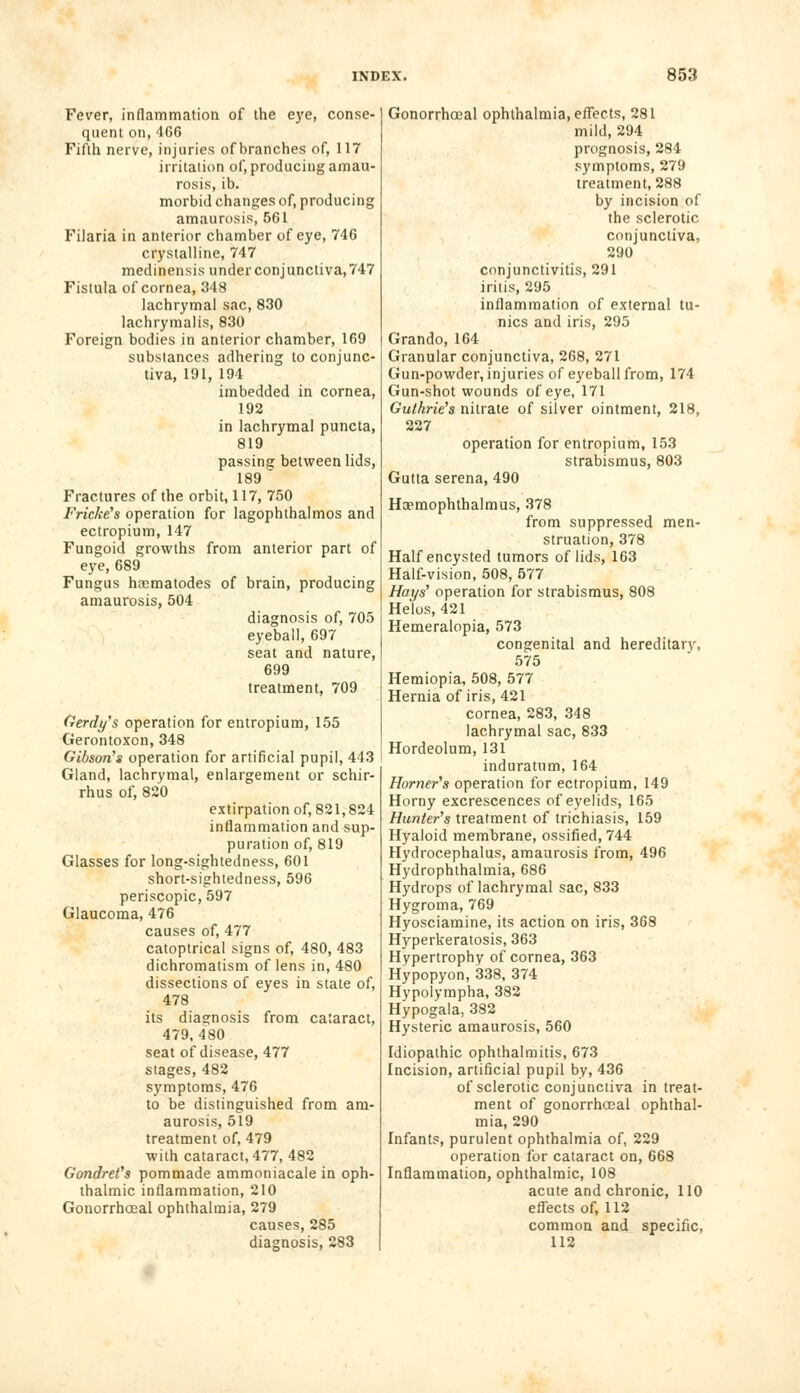 Fever, inflammation of the eye, conse- quent on,466 Fifth nerve, injuries of branches of, 117 irritation of, producing amau- rosis, ib. morbid changes of, producing amaurosis, 561 Filaria in anterior chamber of eye, 746 crystalline, 747 medinensis under conjunctiva, 747 Fistula of cornea, 348 lachrymal sac, 830 lachrymalis, 830 Foreign bodies in anterior chamber, 169 substances adhering to conjunc- tiva, 191, 194 imbedded in cornea, 192 in lachrymal puncta, 819 passing between lids, 189 Fractures of the orbit, 117, 750 Fricke's operation for lagophthalmos and ectropium, 147 Fungoid growths from anterior part of eye, 689 Fungus hrematodes of brain, producing amaurosis, 504 diagnosis of, 705 eyeball, 697 seat and nature, 699 treatment, 709 Gerdy's operation for entropium, 155 Gerontoxcn, 348 Gibson's operation for artificial pupil, 443 Gland, lachrymal, enlargement or schir- rhus of, 820 extirpation of, 821,824 inflammation and sup- puration of, 819 Glasses for long-sightedness, 601 short-sightedness, 596 periscopic, 597 Glaucoma, 476 causes of, 477 catoptrical signs of, 480, 483 dichromatism of lens in, 480 dissections of eyes in state of, 478 its diagnosis from cataract, 479, 480 seat of disease, 477 stages, 482 symptoms, 476 to be distinguished from am- aurosis, 519 treatment of, 479 with cataract, 477, 482 Gondret's pommade ammoniacale in oph- thalmic inflammation, 210 Gonorrhoeal ophthalmia, 279 causes, 285 diagnosis, 283 Gonorrhoeal ophthalmia, effects, 281 mild, 294 prognosis, 284 symptoms, 279 treatment, 288 by incision of the sclerotic conjunctiva, 290 conjunctivitis, 291 iritis, 295 inflammation of external tu- nics and iris, 295 Grando, 164 Granular conjunctiva, 268, 271 Gun-powder, injuries of eyeball from, 174 Gun-shot wounds of eye, 171 Guthrie's nitrate of silver ointment, 218, 227 operation for entropium, 153 strabismus, 803 Gutta serena, 490 Hoemophthalmus, 378 from suppressed men- struation, 378 Half encysted tumors of lids, 163 Half-vision, 508, 577 Hays' operation for strabismus, 808 Helos, 421 Hemeralopia, 573 congenital and hereditary, 575 Hemiopia, 508, 577 Hernia of iris, 421 cornea, 283, 348 lachrymal sac, 833 Hordeolum, 131 induratum, 164 Horner's operation for ectropium, 149 Horny excrescences of eyelids, 165 Hunter's treatment of trichiasis, 159 Hyaloid membrane, ossified, 744 Hydrocephalus, amaurosis from, 496 Hydrophthalmia, 686 Hydrops of lachrymal sac, 833 Hygroma, 769 Hyosciamine, its action on iris, 368 Hyperkeratosis, 363 Hypertrophy of cornea, 363 Hypopyon, 338, 374 Hypolympha, 382 Hypogala, 382 Hysteric amaurosis, 560 Idiopathic ophthalmitis, 673 Incision, artificial pupil by, 436 of sclerotic conjunctiva in treat- ment of gonorrhoeal ophthal- mia, 290 Infants, purulent ophthalmia of, 229 operation for cataract on, 668 Inflammation, ophthalmic, 108 acute and chronic, 110 effects of, 112 common and specific, 112