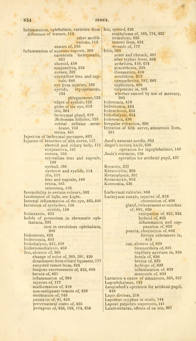 Inflammation, ophthalmic, varieties from difference of texture, 113 other modifi- cations, 113 causes of, 195 Inflammation of aqueous capsule, 369 caruncula lachrymalis, 827 choroid, 458 conjunctiva, 222 cornea, 337 crystalline lens and cap- sule, 486 eye from injuries, 166 eyelids, erysipelatous, 124 phlegmonous, 123 edges of eyelids, 125 globe of the eye, 673 iris, 384 lachrymal gland, 819 Meibomian follicles, 125 orbital cellular mem- brane, 753 retina, 461 Injection of lachrymal passages, 833 Injuries of branches of fifth nerve, 117 choroid and ciliary body, 174 conjunctiva, 167 cornea, 168 crystalline lens and capsule, 180 eyeball, 166 eyebrow and eyelids, 114 iris, 177 lens and capsule, 180 retina, 185 sclerotica, 176 Insensibility to certain colours, 582 Intolerance of light, see Light. Internal inflammation of the eye, 465,466 Inversion of eyelashes, 158 eyelids, 150 Iridauxesis, 422 Iodide of potassium in rheumatic oph- thalmia, 332 iron in scrofulous ophthalmia, 306 Iridoncosis, 422 Iridectomia, 443 Iridodialysis, 447, 449 Iridectomedialysis, 453 Iris, abscess of, 385 change of color of, 385, 391, 420 detachment from ciliary ligament, 177 encysted tumor from, 424 fungous excrescences of, 423, 690 hernia of, 421 inflammation of, 383 injuries of, 177 malformation of, 418 non-malignant tumors of, 423 ossification of, 743 paralysis of, 81, 425 preternatural states of, 425 prolapsus of, 420, 169, 174, 650 Iris, spotted, 420 staphyloma of, 169, 174, 422 tremulous, 426 tumors from, 424 wounds of, 177 Iritis, 383 acute and chronic, 407 after typhus fever, 466 arthritica, 410, 474 gonorrhoica, 295 rheumatica, 410 scrofulosa, 413 sympathetica, 1S7, 682 syphilitica, 408 turpentine in, 405 whether caused by use of mercury, 395 Irideremia, 418 Iridectomia, 443 Iridencleisis, 454 Iridodialysis, 454 Iridotomia, 436 Irregular refraction, 606 Irritation of fifth nerve, amaurosis from, 561 Jacob's cataract needle, 664 Jaeger's cornea knife, 636 operation for lagophthalmos, 146 Janin's ointment, 128 operation for artificial pupil, 437 Keratitis, 337 Kerato-iritis, 369 Keratoplastie, 351 Keratonyxis, 662 Koretomia, 436 Lachrymal calculus, 840 Lachrymal canals, injuries of, 819 obstruction of, 826 gland, enlargement or scirrhus of, 697, 820 extirpation of, 821, 824 hydatid of, 825 inflammation and sup- puration of, 829 puncta, obstruction of, 826 foreign substances in, 819 sac, abscess of, 829 blennorrhoea of, 831 capillary aperture in, 828 fistula of, 830 hernia of, 833 hydrops of, 833 inflammation of, 829 mucocele of, 833 Lactation a cause of amaurosis, 555, 557 Lagophthalmus, 143 Langenbeck's operation for artificial pupil, 449 Lapis divinus, 218 Lapideus scyphus in oculo, 744 Lapsus palpebrte superioris, 141 Lauro-cerasus, effects of on iris, 367