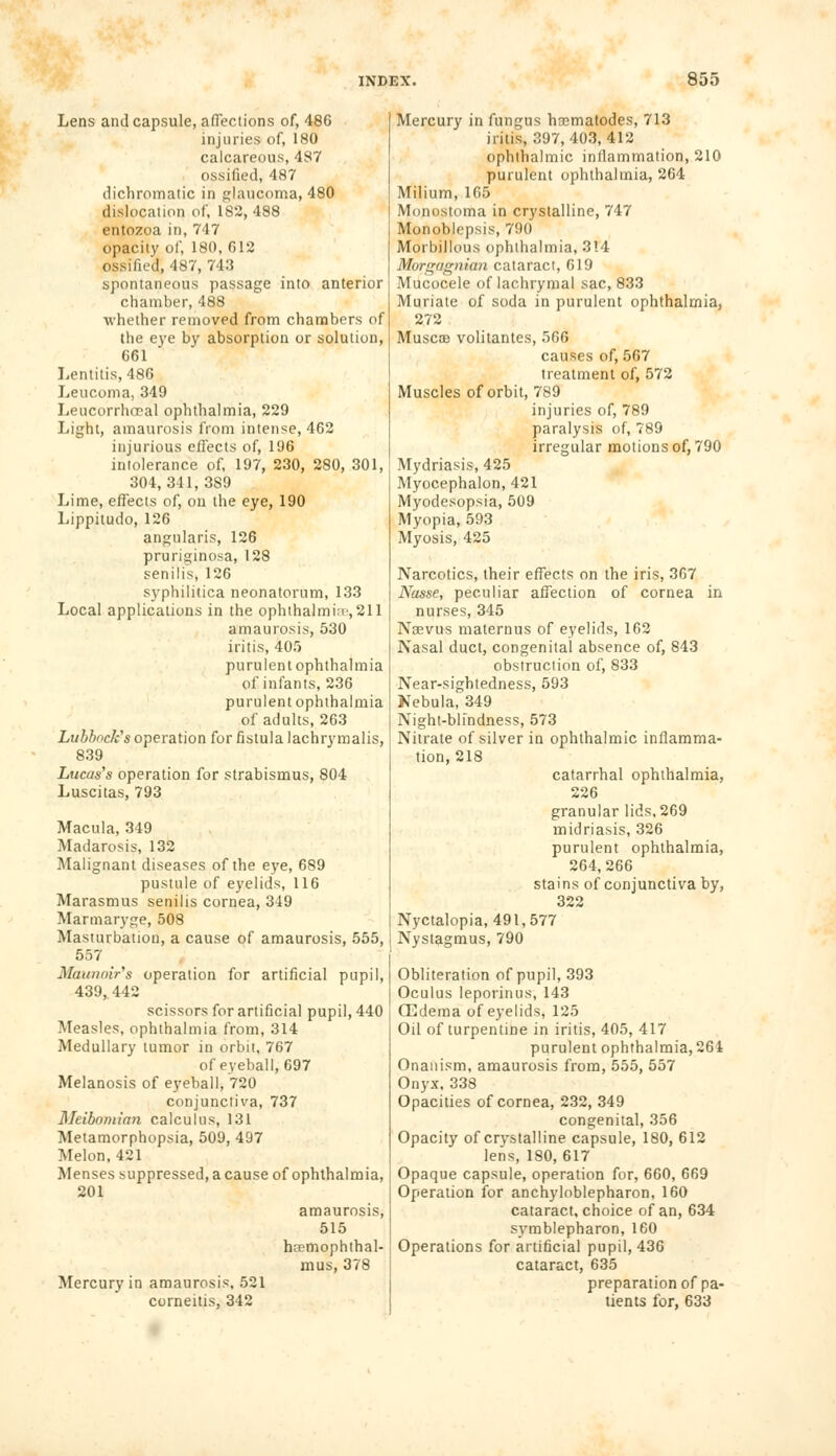 Lens and capsule, affections of, 486 injuries of, 180 calcareous, 487 ossified, 487 dichromatic in glaucoma, 480 dislocation of, 182,488 entozoa in, 747 opacity of, 180, 612 ossified, 487, 743 spontaneous passage into anterior chamber, 488 •whether removed from chambers of the eye by absorption or solution, 661 Lentitis, 486 Leucoma, 349 Leucorrhocal ophthalmia, 229 Light, amaurosis from intense, 462 injurious effects of, 196 intolerance of, 197, 230, 280, 301, 304, 341, 3S9 Lime, effects of, on the eye, 190 Lippitudo, 126 angularis, 126 pruriginosa, 128 senilis, 126 syphilitica neonatorum, 133 Local applications in the ophthalmia,211 amaurosis, 530 iritis, 405 purulent ophthalmia of infants, 236 purulent ophthalmia of adults, 263 Lubbock's operation for fistula lachrymalis, 839 Lucas's operation for strabismus, 804 Luscitas, 793 Macula, 349 Madarosis, 132 Malignant diseases of the eye, 689 pustule of eyelids, 116 Marasmus senilis cornea, 349 Marmaryge, 508 Masturbation, a cause of amaurosis, 555, 557 Maunoir's operation for artificial pupil, 439,442 scissors for artificial pupil, 440 Measles, ophthalmia from, 314 Medullary tumor in orbit, 767 of eyeball, 697 Melanosis of eyeball, 720 conjunctiva, 737 ^Meibomian calculus, 131 Metamorphopsia, 509, 497 Melon, 421 Menses suppressed, a cause of ophthalmia, 201 amaurosis, 515 hcemophthal- mus, 378 Mercury in amaurosis, 521 corneitis, 342 Mercury in fungus hasmatodes, 713 iritis, 397,403,412 ophthalmic inflammation, 210 purulent ophthalmia, 264 Milium, 165 Moiinstoma in crystalline, 747 Monoblepsis, 790 Morbillous ophthalmia, 314 Morgagnian cataract, 619 Mucocele of lachrymal sac, 833 Muriate of soda in purulent ophthalmia, 272 Muscoe volitantes, 566 causes of, 567 treatment of, 572 Muscles of orbit, 789 injuries of, 789 paralysis of, 789 irregular motions of, 790 Mydriasis, 425 Myocephalon, 421 Myodesopsia, 509 Myopia, 593 Myosis, 425 Narcotics, their effects on the iris, 367 Nasse, peculiar affection of cornea in nurses, 345 Naevus maternus of eyelids, 162 Nasal duct, congenital absence of, 843 obstruction of, 833 Near-sightedness, 593 Nebula, 349 Night-blindness, 573 Nitrate of silver in ophthalmic inflamma- tion, 218 catarrhal ophthalmia, 226 granular lids, 269 midriasis, 326 purulent ophthalmia, 264, 266 stains of conjunctiva by, 322 Nyctalopia, 491,577 Nystagmus, 790 Obliteration of pupil, 393 Oculus leporinus, 143 CEdema of eyelids, 125 Oil of turpentine in iritis, 405, 417 purulent ophthalmia, 264 Onanism, amaurosis from, 555, 557 Onyx. 338 Opacities of cornea, 232, 349 congenital, 356 Opacity of crvstalline capsule, 180, 612 lens, 180,617 Opaque capsule, operation for, 660, 669 Operation for ankyloblepharon, 160 cataract, choice of an, 634 symblepharon, 160 Operations for artificial pupil, 436 cataract, 635 preparation of pa- tients for, 633