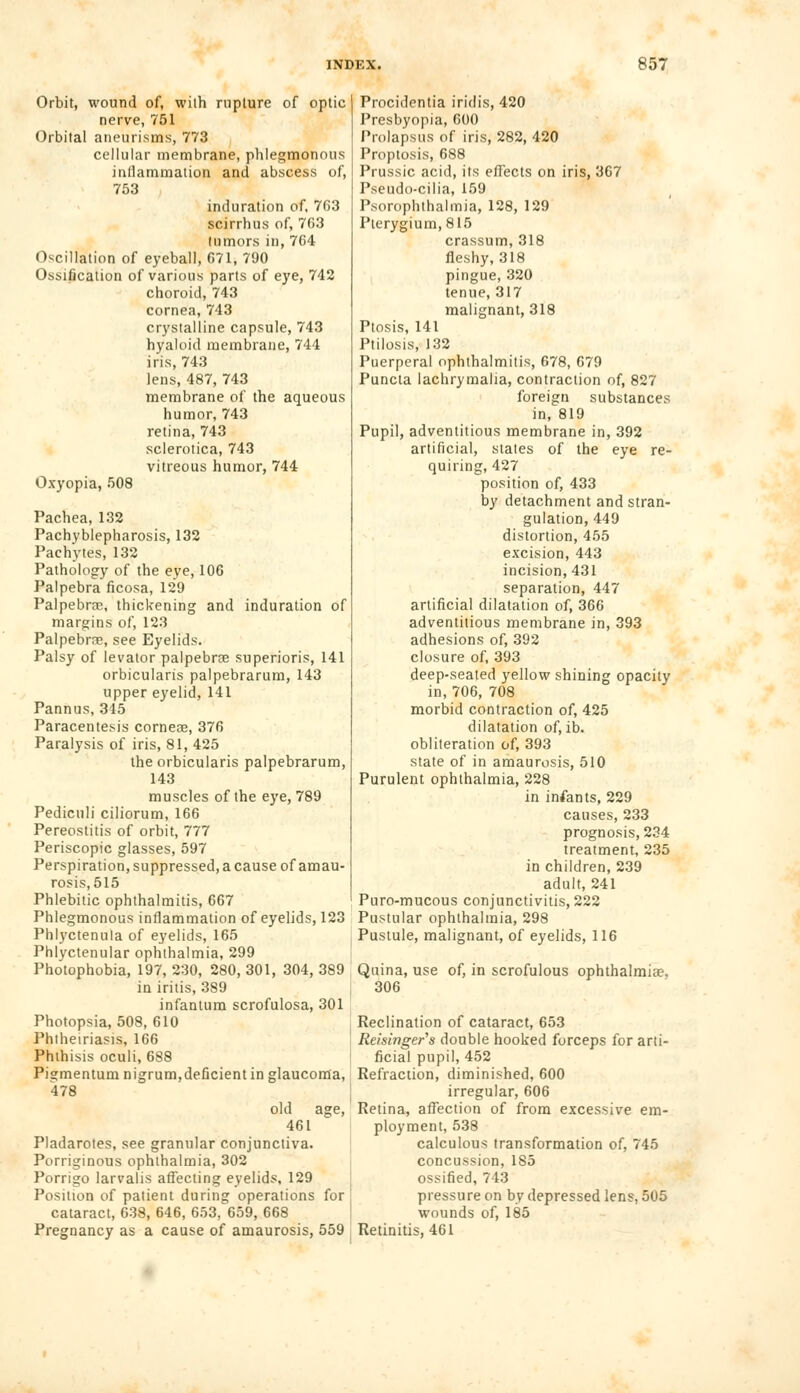 Orbit, wound of, wilh rupture of optic nerve, 751 Orbital aneurisms, 773 cellular membrane, phlegmonous inflammation and abscess of, 753 induration of, 763 scirrhus of, 7G3 tumors in, 704 Oscillation of eyeball, 671, 790 Ossification of various parts of eye, 742 choroid, 743 cornea, 743 crystalline capsule, 743 hyaloid membrane, 744 iris, 743 lens, 487, 743 membrane of the aqueous humor, 743 retina, 743 sclerotica, 743 vitreous humor, 744 Oxyopia, 508 Pachea, 132 Pachyblepharosis, 132 Pachytes, 132 Pathology of the eye, 106 Palpebra ficosa, 129 Palpebral, thickening and induration of margins of, 123 Palpebrns, see Eyelids. Palsy of levator palpebne superioris, 141 orbicularis palpebrarum, 143 upper eyelid, 141 Pannus, 345 Paracentesis cornese, 376 Paralysis of iris, 81, 425 the orbicularis palpebrarum, 143 muscles of the eye, 789 Pedicnli ciliorum, 166 Pereostitis of orbit, 777 Periscopic glasses, 597 Perspiration, suppressed, a cause of amau- rosis, 515 Phlebitic ophthalmitis, 667 Phlegmonous inflammation of eyelids, 123 Phlyctenula of eyelids, 165 Phlyctenular ophthalmia, 299 Photophobia, 197, 230, 280, 301, 304, 389 in iritis, 389 infantum scrofulosa, 301 Photopsia, 508, 610 Phtheiriasis, 166 Phthisis oculi, 688 Pigmentum nigrum, deficient in glaucoma, 478 old age, 461 Pladarotes, see granular conjunctiva. Porriginous ophthalmia, 302 Porrigo larvalis affecting eyelids, 129 Position of patient during operations for cataract, 638, 646, 653, 659, 668 Pregnancy as a cause of amaurosis, 559 Procidentia iridis, 420 Presbyopia, 600 Prolapsus of iris, 282, 420 Proptosis, 688 Prussic acid, its effects on iris, 367 Pseudo-cilia, 159 Psorophthalmia, 128, 129 Pterygium, 815 crassum, 318 fleshy, 318 pingue, 320 tenue, 317 malignant, 318 Ptosis, 141 Ptilosis, 132 Puerperal ophthalmitis, 678, 679 Puncta lachrymalia, contraction of, 827 foreign substances in, 819 Pupil, adventitious membrane in, 392 artificial, states of the eye re- quiring, 427 position of, 433 by detachment and stran- gulation, 449 distortion, 455 excision, 443 incision, 431 separation, 447 artificial dilatation of, 366 adventitious membrane in, 393 adhesions of, 392 closure of, 393 deep-seated yellow shining opacity in, 706, 708 morbid contraction of, 425 dilatation of, ib. obliteration of, 393 state of in amaurosis, 510 Purulent ophthalmia, 228 in infants, 229 causes, 233 prognosis, 234 treatment, 235 in children, 239 adult, 241 Puro-mucous conjunctivitis, 222 Pustular ophthalmia, 298 Pustule, malignant, of eyelids, 116 Quina, use of, in scrofulous ophthalmia?. 306 Reclination of cataract, 653 Reisinger's double hooked forceps for arti- ficial pupil, 452 Refraction, diminished, 600 irregular, 606 Retina, affection of from excessive em- ployment, 538 calculous transformation of, 745 concussion, 1S5 ossified, 743 pressure on by depressed lens, 505 wounds of, 185 Retinitis, 461