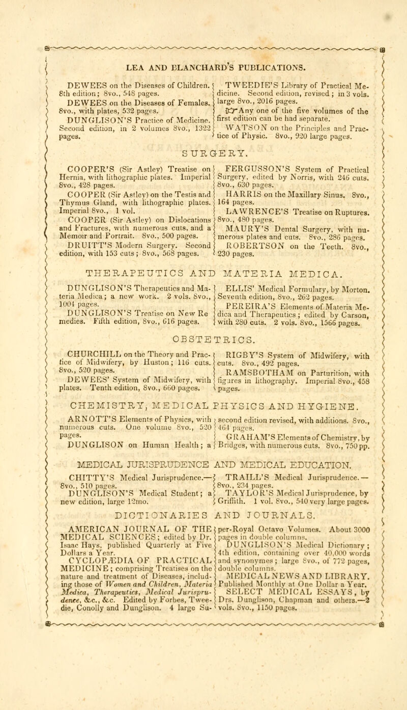 DEWEES on the Diseases of Children. 8th edition; 8vo., 54S pages. DEWEES on the Diseases of Females. 8vo., with plates, 532 pages. DUNGLISON'S Practice of Medicine. Second edition, in 2 volumes 8vo., 1322] pages. TWEEDIE'S Library of Practical Me- dicine. Second edition, revised ; in 3 vols, large 8vo., 2016 pages. OCrAny one of the five volumes of the first edition can be had separate. WATSON on the Principles and Prac- tice of Physic. 8vo., 920 large pages. SURG-ERY. COOPER'S (Sir Astley) Treatise on Hernia, with lithographic plates. Imperial 8vo., 428 pages. COOPER (Sir Astley) on the Testis and Thymus Gland, with lithographic plates. Imperial 8vo., 1 vol. COOPER (Sir Astley) on Dislocations and fractures, with numerous cuts, and a Memoir and Portrait. 8vo., 500 pages. DRUITT'S Modern Surgery. Second edition, with 153 cuts ; 8vo., 568 pages. FERGUSSON'S System of Practical Surgery, edited by Norris, with 246 cuts. 8vo., 630 pages. HARRIS on the Maxillary Sinus. 8vo., 164 pages. LAWRENCE'S Treatise on Ruptures. >8vo., 480 pages. | MAURY'S Dental Surgery, with nu- ; merous plates and cuts. 8vo., 286 pages. I ROBERTSON on the Teeth. 8vo., 1 230 pages. THERAPEUTICS AND MATERIA MEDICA. DUNGLISON'S Therapeutics and Ma- j ELLIS' Medical Formulary, by Morton. teria Medica; a new work. 2 vols. Svo., 1 Seventh edition, 8vo., 262 pages. 1004 pages. PEREIRA'S Elements of Materia Me- DUNGLISON'S Treatise on New Re dica and Therapeutics ; edited by Carson, medies. Fifth edition, 8vo., 616 pages. } with 280 cuts. 2 vols. 8vo., 1566 pages. OBSTETRICS. CHURCHILL on the Theory and Prac-( RIGBY'S System of Midwifery, with (ice of Midwifery, by Huston; 116 cuts. cuts. 8vo., 492 pages. 8vo., 520 pages. RAMSBOTHAM on Parturition, with DEWEES' System of Midwifery, with figures in lithography. Imperial 8vo., 458 plates. Tenth edition, Svo., 660 pages. \ pages. CHEMISTRY, MEDICAL PHYSICS AND HYGIENE. ARNOTT'S Elements of Physics, with > second edition revised, with additions. Svo., numerous cuts. One volume 8vo., 520 ( 464 pages. Pa2es- | GRAHAM'S Elementsof Chemistry,by DUNGLISON on Human Health; a \ Bridges, with numerous cuts. 8vo. ,750 pp. MEDICAL JURISPRUDENCE AND MEDICAL EDUCATION. CHITTY'S Medical Jurisprudence.- 8vo., 510 pages. DUNGLISON'S Medical Student; new edition, large 12mo. ■\ TRAILL'S Medical Jurisprudence.— <8vo., 234 pages. l$ TAYLOR'S Medical Jurisprudence, by I Griffith. 1 vol. Svo., 540 very large pages. DICTIONARIES AND JOURNALS. AMERICAN JOURNAL OF THE MEDICAL SCIENCES; edited by Dr. Isaac Hays, published Quarterly at Five Dollars a Year. CYCLOPEDIA OF PRACTICAL MEDICINE ; comprising Treatises on the nature and treatment of Diseases, includ- ing those of Women and Children, Materia Medica, Therapeutics, Medical Jurispru- dence, <fcc, &.c. Edited by Forbes, Twee- die, Conolly and Dunglison. 4 large Su- per-Royal Octavo Volumes. About 3000 pages in double columns. DUNGLISON'S Medical Dictionary; 4th edition, containing over 40.000 words and synonymes ; large Svo., of 772 pages, double columns. MEDICAL NEWS AND LIBRARY. Published Monthly at One Dollar a Year. \ SELECT MEDICAL ESSAYS, by i Drs. Dunglison, Chapman and others.—2 * vols. Svo., 1150 pages.