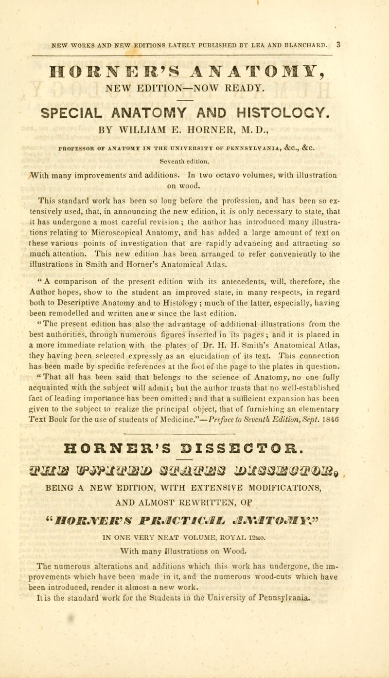 HORNER'S ANATOMY, NEW EDITION—NOW READY. SPECIAL ANATOMY AMD HISTOLOGY. BY WILLIAM E. HORNER, M. D., I-ROFESSOR OF ANATOMY Iff THE UNIVERSITY OF PENNSYLVANIA, &C, &C. Seventh edition. With many improvements and additions. In two octavo volumes, with illustration on wood. This standard work has been so long before the profession, and has been so ex- tensively used, that, in announcing the new edition, it is only necessary to state, that it has undergone a most careful revision; the author has introduced many illustra- tions relating to Microscopical Anatomy, and has added a large amount of text on these various points of investigation that are rapidly advancing and attracting so much attention. This new edition has been arranged to refer conveniently to the illustrations in Smith and Horner's Anatomical Atlas.  A comparison of the present edition with its antecedents, will, therefore, the Author hopes, show to the student an improved state, in many respects, in regard both to Descriptive Anatomy and to Histology ; much of the latter, especially, having been remodelled and written anew since the last edition. The present edition has also the advantage of additional illustrations from the best authorities, through numerous figures inserted in its pages; and it is placed in a more immediate relation with the plates of Dr. H. H. Smith's Anatomical Atlas, they having been selected expressly as an elucidation of its text. This connection has been made by specific references at the foot of the page to the plates in question.  That all has been said that belongs to the science of Anatomy, no one fully acquainted with the subject will admit; but the author trusts that no well-established fact of leading importance has been omitted ; and that a sufficient expansion has been given to the subject to realize the principal object, that of furnishing an elementary Text Book for the use of students of Medicine.—Preface to Seventh Edition, Sept. 1846 HORNER'S DISSECTOR. BEING A NEW EDITION, WITH EXTENSIVE MODIFICATIONS, AND ALMOST REWRITTEN, OF IIORJYER'S PRACTICAL, AJ\\§TO*W\\» IN ONE VERY NEAT VOLUME, ROYAL 12mo. With many Illustrations on Wood. The numerous alterations and additions which this work has undergone, the im- provements which have been made in it, and the numerous wood-cuts which have been introduced, render it almost a new work. It is the standard work for the Students in the University of Pennsylvania.