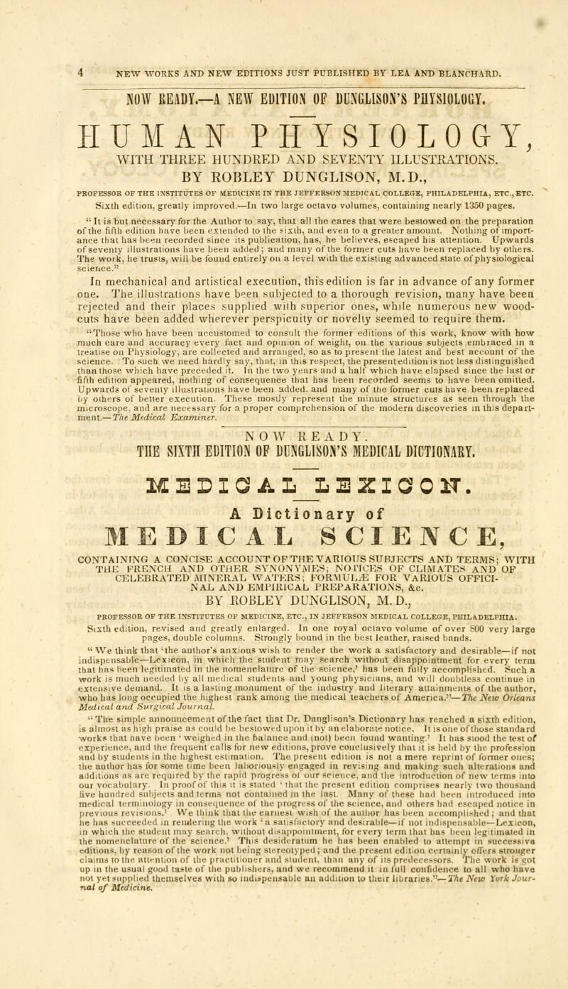 low READY.—A NEW EDITION OP DUNGLISON'S PHYSIOLOGY. HUMAN PHYSIOLOGY, WITH THREE HUNDRED AND SEVENTY ILLUSTRATIONS. BY ROBLEY DUNGLISON, M.D., PROFESSOR OF THE INSTITUTES OF MEDICINE IN THE JEFFERSON MEDICAL COLLEGE, PHILADELPHIA, ETC., ETC. Sixth edition, greatly improved.—In two large octavo volumes, containing nearly 1350 pages.  It is but necessary for the Author to say, that all the cares that were bestowed on the preparation of the fifth edition have been extended to the sixth, and even to a greater amount. Nothing of import- ance that has been recorded since its publication, has, he believes, escaped his attention. Upwards of seventy illustrations have been added; and many of the former cuts have been replaced by others. The work, he trusts, will be found entirely on a level with the existing advanced state of physiological science. In mechanical and artistical execution, this edition is far in advance of any former one. The illustrations have been subjected to a thorough revision, many have been rejected and their places supplied with superior ones, while numerous new wood- cuts have been added wherever perspicuity or novelty seemed to require them. Those who have been accustomed to consult the former editions of this work, know with how much care and accuracy every fact and opinion of weight, on the various subjects embraced in a treatise on Physiology, are collected and arranged, so as to present the latest and btst account of the science. To such we need hardly say, that, in this respect, the present edition is not less distinguished than those which have preceded it. In the two years and a half which have elapsed since the last or fifth edition appeared, nothing of consequence that has been recorded seems to have been omitted. Upwards of seventy illustrations have been added, and many of the former cuts have been replaced oy others of better execution. These mostly represent the minute structures as seen through the microscope, and are necessary for a proper comprehension of the modern discoveries in this depart- ment.— The Medical Examiner. NOW READY. THE SIXTn EDITION OF DUNGLISON'S MEDICAL DICTIONARY. MELIOA L~L E Z I a 0 ST. A Dictionary of MEDICAL SCIENCE, CONTAINING A CONCISE ACCOUNT OF THE VARIOUS SUBJECTS AND TERMS; WITH THE FRENCH AND OTHER SYNONYMES; NOTICES OF CLIMATES AND OF CELEBRATED MINERAL WATERS; FORMULAE FOR VARIOUS OFFICI- NAL AND EMPIRICAL PREPARATIONS, &c. BY ROBLEY DUNGLISON, M. D., PROFESSOR OF THE INSTITUTES OF MEDICINE, ETC., IN JEFFERSON MEDICAL COLLEGE, PHILADELPHIA. Sixth edition, revised and greatly enlarged. In one royal octavo volume of over S00 very large pages, double columns. Strongly bound in the best leather, raised bands. We think that 'the author's anxious wish to render the work a satisfactory and desirable—if not indispensable—Lexicon, in which the student may search without disappointment for every term that has been legitimated in the nomenclature of the science,' has been fully accomplished. Such a work is much needed by all medical students and young physicians, and will doubtless continue in extensive demand. It is a lasting monument of the industry and literary attainments of the author, who has long occupied the highest rank among the medical teachers of America.—The Neio Orleans Medical and Surgical Journal. The simple announcement of the fact that Dr. Dunglison's Dictionary has reached a sixth edition, is almost ashigh praise as could be bestowed upon it by an elaborate notice. It isone of those standard works that nave been ' weighed in the balance and (not) been found wauling.' It has siood the test of experience, and the frequent calls for new editions, prove conclusively that it is held by the profession and by students in the highest estimation. The present edition is not a mere reprint of former ones; the author has for some time been laboriously engaged in revising and making such alterations and additions as are required by the rapid progress of our science, and the introduction of new terms into our vocabulary. In proof of this it is stated ' ihat the present edition comprises nearly two thousand five hundred subjects and terms not contained in the last. Many of these had been introduced into medical terminology in consequence of the progress of the science, and others had escaped notice in previous revisions.' We think that the earnest wish ofthe author has been accomplished; and that ne haa succeeded in rendering the work 'a satisfactory and desirable—if not indispensable—Lexicon, in which the student may search, wuhout disappoinliuent, for every term that has been legitimated in the nomenclature of the science.' This desideratum he has been enabled to attempt in successive editions, by reason of the work not being stereotyped; and the present edit.on certainly offers stronger claims to the attention of the practitioner and student, than any of its predecessors. The work is got up in the usual good taste of the publishers, and we recommend it in full confidence to all who have not yt-t supplied themselves with so ind^pensaule an addition to their libraries.'—The New York Jour- nal of Medicine.