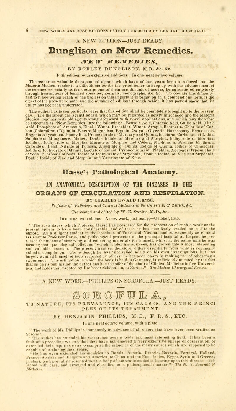 A NEW EDITION-^JUST READY. Dunglison on New Remedies. JTJEir HEJflEDJES, BY ROBLEY DUNGLISON, M. D., &c, &c. Fifth edition, with extensive additions. In one neat octavo volume. The numerous valuable therapeutical agents which have of late years been introduced into the Materia Medica, render it a difficult matter for the practitioner to keep up with the advancement of the science, especially as the descriptions of them are difficult of access, being scattered so wioely through transactions of learned societies, journals, monographs, &c. &c. To obviate this difficulty, and to place within reach of the profession this important inibrmation in a compendious form, is the object of the present volume, and the number of editions through which it has passed show that its utility has not been underrated. The author has taken particular care that this edition shall be completely brought up to the present day. The therapeutical agenis added, which may be regarded as newly introduced into the Materia Medica, together with old agents brought forward with novel applications, and which may therefore be esteemed as New Remedies, are the following:—Benzoic Acid, Chromic Acid, Gallic Acid, Nitric Acid, Phosphate of Ammonia, Binelli Water, Brocchieri Water, Atropia Beerberia, Chloride of Car- bon (Chloroform,) Digitalia, Electro-Magnetism, Ergotin, Ox-gall, Glycerin, Hremospasy, Ha?mostasis, Hagenia Abyssinica. Honey Bee, Prolochloride of Mercury and Quinia, Iodoform, Carbonate of Lithia, Sulphate of Manganese, Matico, Double Iodide of Mercury and Morphia, Iodhydrate of Morphia, Iodide of Iodhydrate of Morphia, Muriate of Morphia and Codeia, Naphthalin, Piscidia Erythrma, Chloride of Lead. Nitrate of Potassa, Arseniate of Quinia, Iodide of Quinia, Iodide of Cinchonia. Iodide of Iodhydrate of Quinia, Lactate of Quinia, Pyroacetic Acid, (Naphtha, Acetone) Hyposulphate of Soda. Phosphate of Soda, Iodide of Iodhydrate of Strychnia, Double Iodide of Zinc and Strychnia, Double Iodide of Zinc and Morphia, and Valerianate of Zinc. Hasse's FathoSogical Anatomy. AN ANATOMICAL DESCRIPTION OF THE DISEASES OF THE ORGANS OP CIRCULATION AND RESPIRATION. BY CHARLES EWALD HASSE, Professor of Pathology and Clinical Medicine in the University of Zurich, fyc. Translated and edited by W. E. Swaine, M. D., &c. In one octavo volume. A new work, just ready,—October, 1S46.  The advantages which Professor Hasse has possessed for the preparation of such a work as the present, appear to have been considerable, and of these he has manifestly availed himself to the utmost. As a diligent student in the hospitals of Paris and Vienna, and subsequently as clinical assistant to Professor Cams, and pathological prosector in the principal hospital at Leipsic, he pos- sessed the means of observing and collecting materials for himself, whilst at the same time he was forming that' pathological collection,'which, under his auspices, has grown into a most interesting and valuable museum. The present treatise, therefore, differs essentially from what is commonly called a compilation. For although he has 'not relied solely on his own investigations, but has largely availed himself of facts recorded by others,' he has been chary in making use of other men's experience. The estimation in which the book is held in Germany, is sufficiently attested by the fact that since its publication the author has had the offer of the chairof Clinical Medicine in five Universi- ties, and holds that vacated by Professor Schoenlein, al Zurich.—The Medico-Chirurgkal Review. A NEW WORK.—PHILLIPS ON SCROFULA .—JUST READY. (TJM(DF¥jL A TS NATURE, ITS PREVALENCE,, ITS CAUSES, AND THE PRINCI PLES OF ITS TREATMENT. BY BENJAMIN PHILLIPS, M.D., F. R. S., ETC. In one neat octavo volume, with a plale. The work of Mr. Phillips is immensely in advance of all others that have ever been written on Scrofula. '•The author has extended his researches over a wide and most interesting field. It has been a fault with preceding writers, that they have not enjoyed a very extensive sphere of observation, or extended their inquiries so as to comprise the influence of the many causes which are supposed to be capable of producing the disease. •lie has even extended his inquiries to Russia. Austria. Prussia. Bavaria, Portugal. Holland, France, Switzerland, Belgium and America, to China and the East Indies. Egypt, Syria and Greece ; in short, we have fully presented to us. a body of authentic statistics bearing upon this disease.—col- lected with care, and arranged and classified in a philosophical manner—The N. Y. Journal of Medicine.