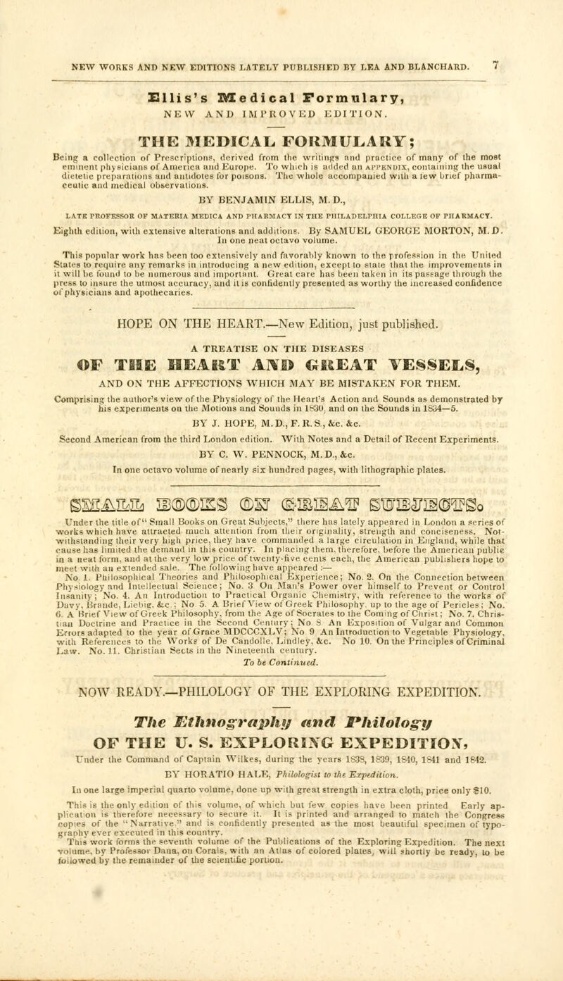 Ellis's Medical Formulary, NEW AND IMPROVED EDITION. THE MEDICAL. FORMULARY; Being a collection of Prescriptions, derived from the writings and practice of many of the most eminent physicians of America and Europe. To winch is added an APPENDIX, containing the usual dietetic preparations and antidotes for poisons. The whole accompanied with a lew brief pharma- ceutic and medical observations. BY BENJAMIN ELLIS, M. D., LATE PROFESSOR OF MATERIA MEDICA AND PHARMACY IN THE PHILADELPHIA COLLEGE OF PHARMACY. Eighth edition, with extensive alterations and additions. By SAMUEL GEORGE MORTON, M. D. In one neat octavo volume. This popular work has been too extensively and favorably known to the profession in the United States to recpiire any remarks in introducing a new edition, except to stale that the improvements in it will be found to lie numerous and important. Great care has been taken in its passage through the press to insure the utmost accuracy, and it is confidently presented as worthy the increased confidence of physicians and apothecaries. HOPE ON THE HEART.—New Edition, just published. A TREATISE ON THE DISEASES OF TfllE HEART AN® GREAT VESSELS, AND ON THE AFFECTIONS WHICH MAY BE MISTAKEN FOR THEM. Comprising the author's view of the Physiology of the Heart's Action and Sounds as demonstrated by his experiments on the Motions and Sounds in lb30. and on the Sounds in 1S34—5. BY* J. HOPE, M.D., F.R.S.,&c. &c. Second American from the third London edition. With Notes and a Detail of Recent Experiments. BY* C. W. PENNOCK, M.D., &c. In one octavo volume of nearly six hundred pages, with lithographic plates. Under the title of Small Books on Great Subjects, there has lately appeared in London a series of works which have attracted much attention from their originality, strength and conciseness. Not- withstanding their very high price, they have commanded a large circulation in England, while that cause has limited the demand in this country. In placing them, therefore, before the American public in a neat form, and at the very low price of twenty-five cents each, the American publishers hope to meet with an extended sale. The following have appeared :— No 1. Philosophical Theories and Philosophical Experience; No. 2. On the Connection between Physiology and Intellectual Science; No. 3 On Man's Power over himself to Prevent or Control Insanity; No. 4. An Introduction to Practical Organic Chemistry, with reference to the works of Davy, Brande, Liebig, &c.; No 5. A Brief View of Greek Philosophy, up to the age of Pericles; No. C. A Krief View of Greek Philosophy, from the Age of Socrates to the Coming of Christ; No. 7. Chris- tian Doctrine and Practice in the Second Century; No S An Exposition of Vulgar and Common Errors adapted to the year of Grace MDCCCXLV; No 9 An Introduction to Vegetable Physiology, with References to the Works of De Candolle. Lindley, &c. No 10. On the Principles of Criminal Law. No. 11. Christian Sects in the Nineteenth century. To be Continued. NOW READY.—PHILOLOGY OF THE EXPLORING EXPEDITION. The Ethnography and Philology OF THE U. S. EXPLORING EXPEDITIONS Under the Command of Captain Wilkes, during the years 1839, 1S39, 1S40, 1S41 and 1842. BY HORATIO HALE, Philologist to the Expedition. In one large imperial quarto volume, done up with great strength in extra cloth, price only S10. This is the only edition of this volume, of which but few copies have been printed Early ap- plication is therefore necessary to secure it. It is printed and arranged to match the Congress copies of the Narrative and is confidently presented as the most beautiful specimen of typo- graphy ever executed in this country. This work farms the seventh volume of the Publications of the Exploring Expedition. The next volume, by Professoi Dana, on Corals, with an Atlas of colored plates, will shortly be ready, to be fallowed by the remainder of the scientific portion.