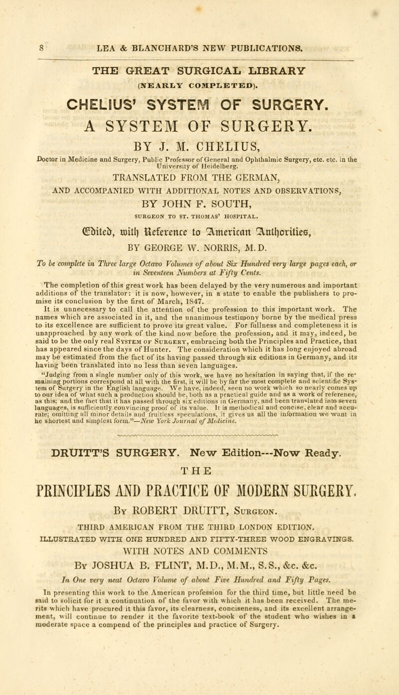 THE GREAT SURGICAL LIBRARY (NEARLY COMPLETED). CHELIUS' SYSTEM OF SURGERY. A SYSTEM OF SURGERY. BY J. M. CHELIUS, Doctor in Medicine and Surgery, Public Professor of General and Ophthalmic Surgery, etc. etc. in the University of Heidelberg. TRANSLATED FROM THE GERMAN, AND ACCOMPANIED WITH ADDITIONAL NOTES AND OBSERVATIONS, BY JOHN F. SOUTH, SURGEON TO ST. THOMAS' HOSPITAL. (Euiieu, mill) Reference to Qlmerican ^ttlljoritiea, BY GEORGE W. NORRIS, M.D. To be complete in Three large Octavo Volumes of about Six Hundred very large pages each, or in Seventeen Numbers at Fifty Cents. The completion of this great work has been delayed by the very numerous and important additions of the translator: it is now, however, in a state to enable the publishers to pro- mise its conclusion by the first of March, 1847. It is unnecessary to call the attention of the profession to this important work. The names which are associated in it, and the unanimous testimony borne by the medical press to its excellence are sufficient to prove its great value. For fullness and completeness it is unapproached by any work of the kind now before the profession, and it may, indeed, be said to be the only real System of Surgery, embracing both the Principles and Practice, that has appeared since the days of Hunter. The consideration which it has long enjoyed abroad may be estimated from the fact of its having passed through six editions in Germany, and its having been translated into no less than seven languages. Judging from a single number only of this work, we have no hesitation in saying that, if the re- maining portions correspond at all with the first, it will be by far the most complete and scientific Sys- tem of Surgery in the English language. We have, indeed, seen no work which so nearly comes up to our idea of what such a production should be, both as a practical guide and as a work of reference, as this; and the fact that it has passed through six editions in Germany, and been translated into seven languages, is sufficiently convincing proof of its value. It is methodical and concise, clear and accu- rate; omitting all minor details and fruitless speculations, it gives us all the information we want in he shortest and simplest form.—New York Journal of Medicine. DRUITT'S SURGERY. New Edition—Now Ready. THE PRINCIPLES AND PRACTICE OF MODERN SURGERY, By ROBERT DRUITT, Surgeon. THIRD AMERICAN FROM THE THIRD LONDON EDITION. ILLUSTRATED WITH ONE HUNDRED AND FIFTY-THREE WOOD ENGRAVINGS. WITH NOTES AND COMMENTS By JOSHUA B. FLINT, M.D., M.M., S.S., &c. &c. In One very neat Octavo Volume of about Five Hundred and Fifty Pages. In presenting this work to the American profession for the third time, but little need be said to solicit for it a continuation of the favor with which it has been received. The me- rits which have procured it this favor, its clearness, conciseness, and its excellent arrange- ment, will continue to render it the favorite text-book of the student who wishes in » moderate space a compend of the principles and practice of Surgery.