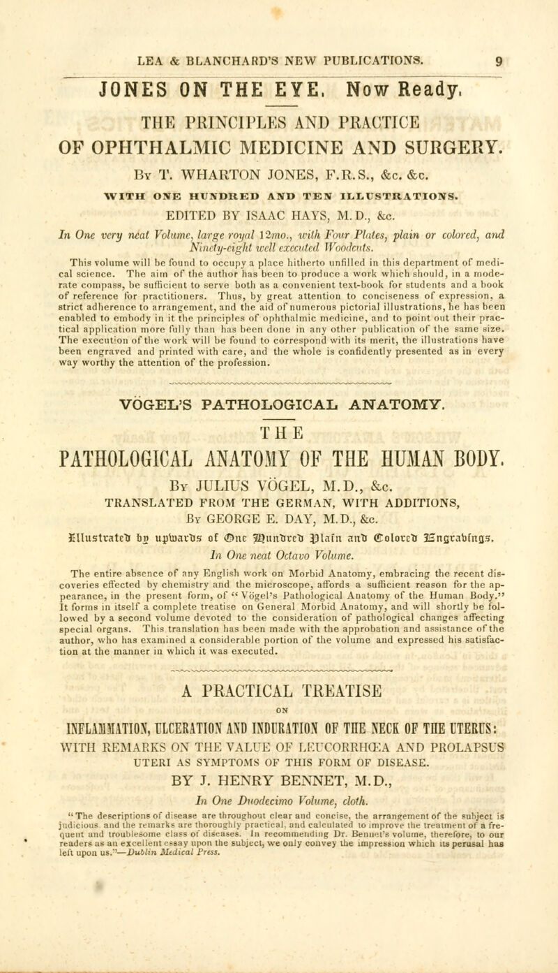 JONES ON THE EYE. Now Ready. THE PRINCIPLES AND PRACTICE OF OPHTHALMIC MEDICINE AND SURGERY. By T. WHARTON JONES, F.R.S., &c. &c. WITH ONE HUNDRED AND TEN ILLUSTRATIONS. EDITED BY ISAAC HAYS, M. D., &c. In One very neat Volume, large royal \2mo., with Four Plates, plain or colored, and Ninety-eight well executed Woodcuts. This volume will be found to occupy a place hitherto unfilled in this department of medi- cal science. The aim of the author has been to produce a work which should, in a mode- rate compass, be sufficient to serve both as a convenient text-book for students and a book of reference for practitioners. Thus, by great attention to conciseness of expression, a strict adherence to arrangement, and the aid of numerous pictorial illustrations, he has been enabled to embody in it the principles of ophthalmic medicine, and to point out their prac- tical application more fully than has been done in any other publication of the same size. The execut'on of the work will be found to correspond with its merit, the illustrations have been engraved and printed with care, and the whole is confidently presented as in every way worthy the attention of the profession. VOGEL'S PATHOLOGICAL ANATOMY. THE PATHOLOGICAL ANATOMY OF THE HUMAN BODY. Bv JULIUS VOGEL, M.D., &c. TRANSLATED FROM THE GERMAN, WITH ADDITIONS, By GEORGE E. DAY, M.D., &c. Ellustratctr bn uptoattjs of <©nc 71}itixTivc'D JJlafit ant) (ColorctJ Hrtflraufrtas. In One neat Octavo Volume. The entire absence of any English work on Morbid Anatomy, embracing the recent dis- coveries effected by chemistry and the microscope, affords a sufficient reason for the ap- pearance, in the present form, of  Vb'gel's Pathological Anatomy of the Human Body. It forms in itself a complete treatise on General Morbid Anatomy, and will shortly be fol- lowed by a second volume devoted to the consideration of pathological changes affecting special organs. This translation has been made with the approbation and assistance of the author, who has examined a considerable portion of the volume and expressed his satisfac- tion at the manner in which it was executed. A PRACTICAL TREATISE ON INFLAMMATION, ULCERATION AND INDURATION OF THE NECK OF THE UTERUS: WITH REMARKS ON THE VALUE OF LEUCORRHCEA AND PROLAPSUS UTERI AS SYMPTOMS OF THIS FORM OF DISEASE. BY J. HENRY BENNET, M.D., In One Duodecimo Volume, cloth. The descriptions of disease are throughout clear and concise, the arrangement of the subject is judicious and the remarks are thoroughly practical, and calculated 10 improve the treatment of a fre- quent and troublesome class of diseases. In recommending Dr. Beimel's volume, therefore, to our readers as an excellent essay upon the subject, we only convey the impression which its perusal has left upon us.-'—Dublin Medical Press.