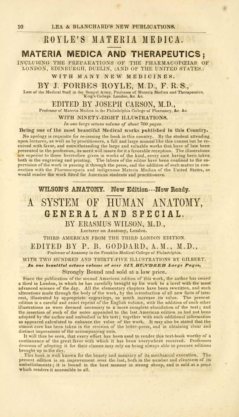 ROYLE'S MATERIA MEDICA. MATERIA MEDICA AND THERAPEUTICS; INCLUDING THE PREPARATIONS OF THE PHARMACOPCEIAS OF LONDON, EDINBURGH, DUBLIN, (AND OF THE UNITED STATES.) WITH MANY NEW MEDICINES. BY J. FORBES ROYLE, M.D., F. R. S., Late of the Medical Staff in the Bengal Army, Professor of Materia Medica anil Therapeutics, King's College London, &.C. Sec. EDITED BY JOSEPH CARSON, M.D., Professor of Materia Medica in the Philadelphia College of Pharmacy, &c. Sec. WITH NINETY-EIGHT ILLUSTRATIONS. In one large octavo volume of about 700 pages. Being one of the most beautiful Medical works published iu this Country. No apology is requisite for re-issuing the book in this country. By the student attending upon lectures, as well as by practitioners, a full and large manual like this cannot but be re- ceived with favor, and notwithstanding the large and valuable works that have of late been presented to the profession, its merit will insure for it a favorable reception. The illustrations are superior to those heretofore given in works of the kind, every care having been taken both in the engraving and printing. The labors of the editor have been confined to the su- pervision of the work in passing it through the press, and the addition of such matter in con- nection with the Pharmacopoeia and indigenous Materia Medica of the United States, as would render the work fitted for American students and practitioners. WILSON'S ANATOMY. New Edition---Now Ready. A SYSTEM OF HUMAN ANATOMY, GENERAL AND SPECIAL, BY ERASMUS WILSON, M.D., Lecturer on Anatomy, London. THIRD AMERICAN FROM THE THIRD LONDON EDITION. EDITED BY P. B. GODDARD, A.M., M.D., Professor of Anatomy in the Franklin Medical College of Philadelphia. WITH TWO HUNDRED AND THIRTY-FIVE ILLUSTRATIONS BY GILBERT. In one beautiful octavo volume of over SIX IIUJ\IHSEI> larg-e I*ag-eg, Strongly Bound and sold at a low price. Since the publication of the second American edition of this work, the author has issued a third in London, in which he has carefully brought up his work to a level with the most advanced science of the day. All the elementary chapters have been rewritten, and such alterations made through the body of the work, by the introduction of all new facts of inte- rest, illustrated by appropriate engravings, as much increase its value. The present edition is a careful and exact reprint of the English volume, with the addition of such other illustrations as were deemed necessary to a more complete elucidation of the text; and the insertion of such of the notes appended to the last American edition as had not been adopted by the author and embodied in his text; together with such additional information as appeared calculated to enhance the value of the work. It may also be stated that the utmost care has been taken in the revision of the letter-press, and in obtaining clear and distinct impressions of the accompanying cuts. It will thus be seen, that every effort has been used to render this text-book worthy of a continuance of the great favor with which it has been everywhere received. Professors desirous of adopting it for their classes may rely on being always able to procure editions brought up to the day. Tliis book is well known for the beauty and accuracy of its mechanical execution. The present edition is an improvement over the last, both in the number and clearness of its embellishments ; it is bound in the best manner in strong sheep, and is sold at a price which renders it accessible to all.