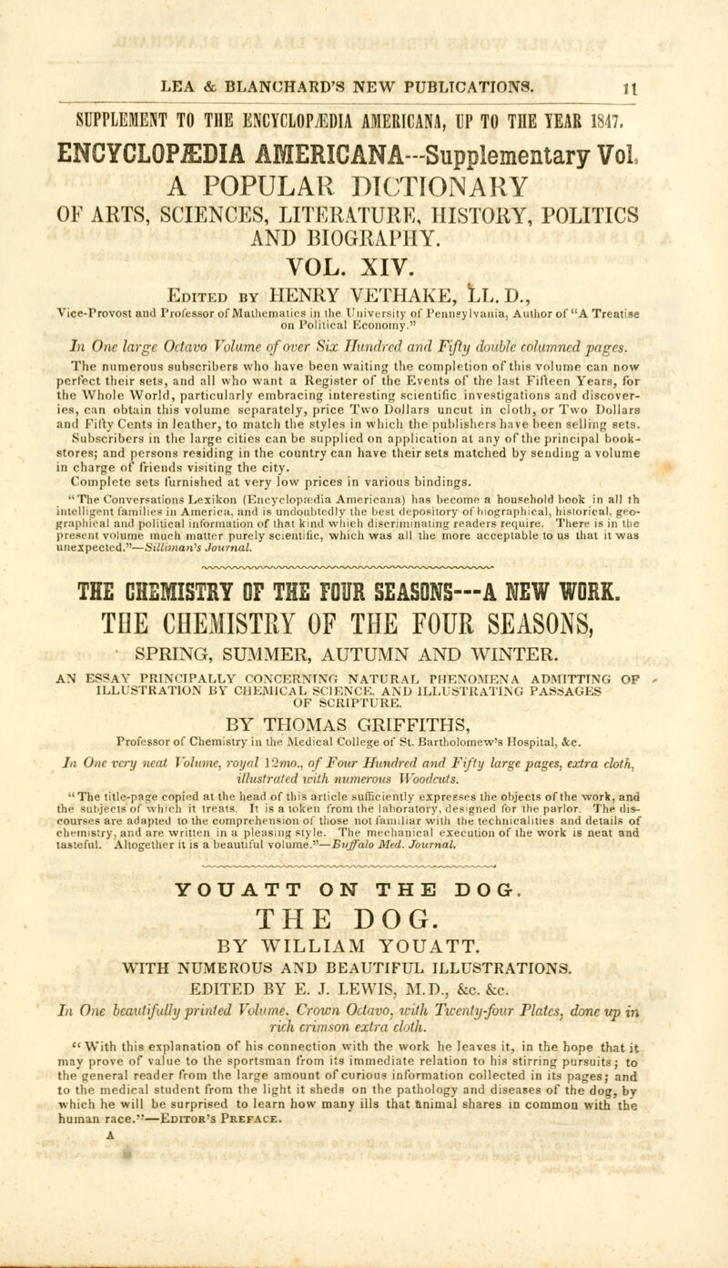 SUPPLEMENT TO THE ENCYCLOPAEDIA AMERICANA, UP TO THE TEAR 1847. ENCYCLOPEDIA AMERICANA-Supplementary Vol A POPULAR DICTIONARY OF ARTS, SCIENCES, LITERATURE, HISTORY, POLITICS AND BIOGRAPHY. VOL. XIV. Edited by HENRY VETHAKE, LL. D., Vice-Provost and Professor of Mathematics in ihe University of Pennsylvania, Author of A Treatise on Political Economy. In One large Octavo Volume of over Six Hundred and Fifty double columned pages. The numerous subscribers who have been waiting the completion of this volume can now perfect their sets, and all who want a Register of the Events of the last Fifteen Years, for the Whole World, particularly embracing interesting scientific investigations and discover- ies, can obtain this volume separately, price Two Dollars uncut in cloth, or Two Dollars and Filly Cents in leather, to match the styles in which the publishers have been selling sets. Subscribers in the large cities can be supplied on application at any of the principal book- stores; and persons residing in the country can have their sets matched by sending a volume in charge of friends visiting the city. Complete sets furnished at very low prices in various bindings. The Conversations Lexikon (Encyclopaedia Americana) has become a household hook in all th intelligent families in America, and is undoubtedly the best depository of biographical, historical, geo- graphical and political information of that kind which discriminating readers require. There is in the present volume much matter purely scientific, which was all the more acceptable to us that it was unexpected.—Silliman's Journal. THE CHEMISTRY OF THE FOUR SEASONS—A NEW WORK. TOE CHEMISTRY OF THE FOUR SEASONS, SPRING, SUMMER, AUTUMN AND WINTER. AN ESSAY PRINCIPALLY CONCERNING NATURAL PHENOMENA ADMITTING OF ILLUSTRATION BY CHEMICAL SCIENCE. AND ILLUSTRATING PASSAGES OF SCRIPTURE. BY THOMAS GRIFFITHS, Professor of Chemistry in the Medical College of St. Bartholomew's Hospital, &c. In One very neat Volume, royal ] 2wto., of Four Hundred and Fifty large pages, extra cloth, illustrated ivith numerous Woodcuts.  The title-page copied at the head of this article sufficiently expresses the objects of the work, and the subjects of which it treats. It is a token from the laboratory, designed for the parlor. The dis- courses are adapted to the comprehension of those not familiar with the technicalities and details of chemistry, and are written in a pleasing style. The mechanical execution of the work is neat and tasteful. Altogether it is a beautiful volume.—Buffalo Med. Journal. YOUATT ON THE DOG. THE DOG. BY WILLIAM YOUATT. WITH NUMEROUS AND BEAUTIFUL ILLUSTRATIONS. EDITED BY E. J. LEWIS, M.D., &c. &c. In One beautifully printed Volume. Crown Octavo, with Twenty-four Plates, done up in rich crimson extra cloth. With this explanation of his connection with the work he leaves it, in the hope that it may prove of value to the sportsman from its immediate relation to his stirring pursuits; to the general reader from the large amount of curious information collected in its pages; and to the medical student from the light it sheds on the pathology and diseases of the dog, bv which he will be surprised to learn how many ills that animal shares in common with the human race.—Editor's Preface. A