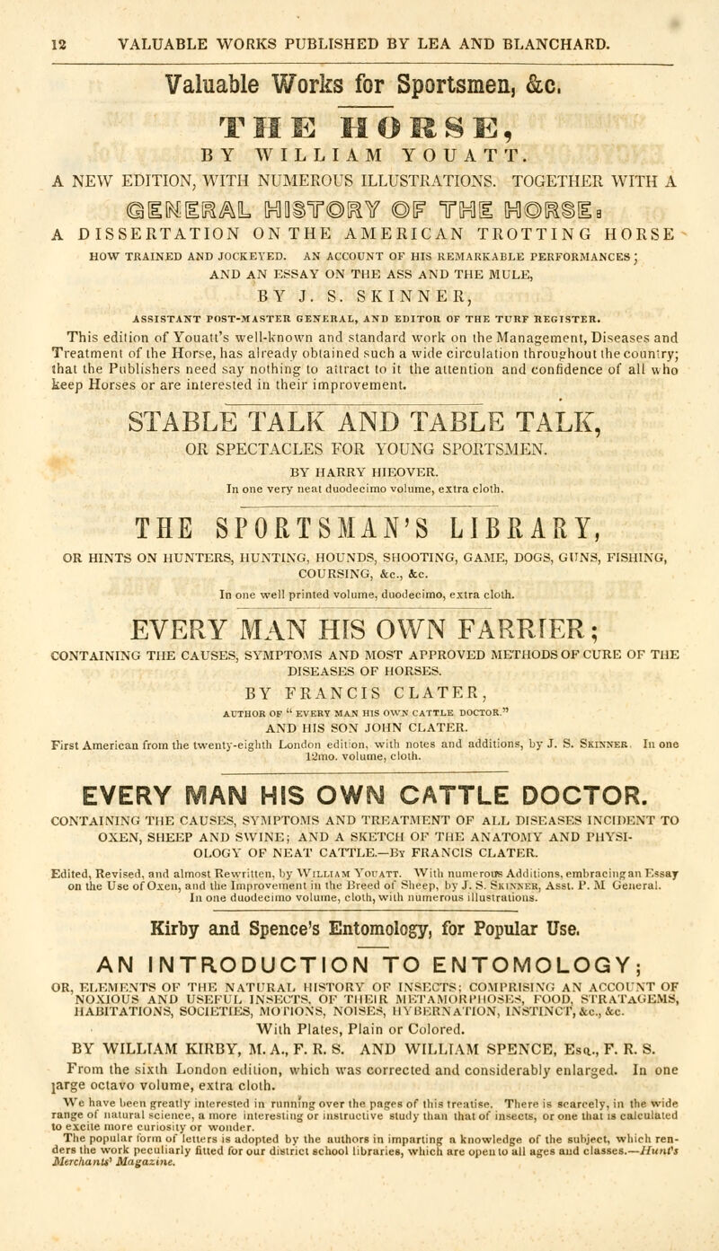 Valuable Works for Sportsmen, &c, THE MOKSE, BY WILLIAM YOUATT. A NEW EDITION, WITH NUMEROUS ILLUSTRATIONS. TOGETHER WITH A ©HNHI^M, [HlQiT©[^Y ©IF TOE UO^SEa A DISSERTATION ONTHE AMERICAN TROTTING HORSE HOW TRAINED AND JOCKEYED. AN ACCOUNT OF HIS REMARKABLE PERFORMANCES) AND AN ESSAY ON THE ASS AND THE MULE, BY J. S. SKINNER, ASSISTANT POST-MASTER GENERAL, AND EDITOR OF THE TURF REGISTER. This edition of Youatt's well-known and standard work on the Management, Diseases and Treatment of the Horse, has already obtained such a wide circulation throughout the country; lhat the Publishers need say nothing to attract to it the attention and confidence of all who keep Horses or are interested in their improvement. STABLE TALK AND TABLE TALK, OR SPECTACLES FOR YOUNG SPORTSMEN. BY HARRY HIEOVER. In one very neat duodecimo volume, extra cloth. THE SPORTSMAN'S LIBRARY, OR HINTS ON HUNTERS, HUNTING, HOUNDS, SHOOTING, GAME, DOGS, GUNS, FISHING, COURSING, &c, &c. In one well printed volume, duodecimo, extra cloth. EVERY MAN HIS OWN FARRIER; CONTAINING THE CAUSES, SYMPTOMS AND MOST APPROVED METHODS OF CURE OF THE DISEASES OF HORSES. BY FRANCIS CLATER, AUTHOR OF  EVERY MAN HIS OWN CATTLE DOCTOR. AND HIS SON JOHN CLATER. First American from the twenty-eighth London edition, with notes and additions, by J. S. Skinner, In one 12mo. volume, cloth. EVERY MAN HIS OWN CATTLE DOCTOR. CONTAINING THE CAUSES, SYMPTOMS AND TREATMENT OF ALL DISEASES INCIDENT TO OXEN, SHEEP AND SWINE; AND A SKETCH OF THE ANATOMY AND PHYSI- OLOGY OF NEAT CATTLE.—By FRANCIS CLATER. Edited, Revised, and almost Rewritten, by William Youatt. With numerous Additions, embracingan Essay on the Use of Oxen, and the Improvement in the Breed of Sheep, by J. S. Skinner, Asst. P. M General. In one duodecimo volume, cloth, with numerous illustrations. Kirby and Spence's Entomology, for Popular Use. AN INTRODUCTION TO ENTOMOLOGY; OR, ELEMENTS OF THE NATURAL HISTORY OF INSECTS; COMPRISING AN ACCOUNT OF NOXIOUS AND USEFUL INSECTS, OF THEIR METAMORPHOSES, FOOD, STRATAGEMS, HABITATIONS, SOCIETIES, MOTIONS, NOISES, HYBERNATION, INSTINCT, &c, &c. With Plates, Plain or Colored. BY WILLIAM KIRBY, M. A., F. R. S. AND WILLIAM SPENCE, Esn,, F. R. S. From the sixth London edition, which was corrected and considerably enlarged. In one targe octavo volume, extra cloth. We have been greatly interested in runnfng over the pages of this treatise. There is scarcely, ill the wide range of natural science, a more interesting or instructive study than lhat of insects, or one that is calculated to excite more curiosity or wonder. The popular form of letters is adopted by the authors in imparting a knowledge of the subject, which ren- ders the work peculiarly fitted for our district school libraries, which are open to all ages and classes.—Hunt's Merchants' Magazine.