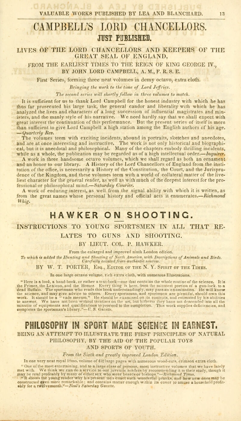 CAMPBELL'S LORD CHANCELLORS! JUST PUBLISHED. LIVES OF THE LORD CHANCELLORS AND KEEPERS OF THE GREAT SEAL OF ENGLAND, FROM THE EARLIEST TIMES TO THE REIGN OF KING GEORGE IV., BY JOHN LORD CAMPBELL, A. M., F. R. S. E. First Series, forming three neat volumes in demy octavo, extra cloth. Bringing the work to the time of Lord Jeffries. The second si\ries will shortly follow in three volumes to match. It is sufficient for us to thank Lord Campbell for the honest industry with which he has thus far prosecuted his large task, the general candor and liberality with which he has analyzed the lives and characters of a long succession of influential magistrates and min- isters, and the manly style of his narrative. We need hardly say that we shall expect with great interest the continuation of this performance. But the present series of itself is more than sufficient to give Lord Campbell a high station among the English authors of his age. — Quarter/// Rev. The volumes teem with exciting incidents, abound in portraits, sketches and anecdotes, and are at once interesting and instructive. The work is not only historical and biographi- cal, but it is anecdotal and philosophical. Many of the chapters embody thrilling incidents, while as a whole, the publication may be regarded as of a high intellectual order.—Inquirer. A work in three handsome octavo volumes, which we shall regard as both an ornament and an honor to our library. A History of the Lord Chancellors of England from the insti- tution of the office, is necessarily a History of the Constitution, the Court, and the Jurispru- dence of the Kingdom, and these volumes teem with a world of collateral matter of the live- liest character for the general reader, as well as with much of the deepest interest for the pro- fessional or philosophical mind.—Saturday Courier. A work of enduring interest, as well from the signal ability with which it is written, as from the great names whose personal history and official acts it enumerates.—Richmond Wfus. HAWKER OIS^SHOOTING. INSTRUCTIONS TO YOUNG SPORTSMEN IN ALL THAT RE- LATES TO GUNS AND SHOOTING. BY LIEUT. COL. P. HAWKER. From the enlarged and improved ninth London edition. To which is added the Hunting and Shooting of North America, with Deserijilions of Animals and Birds. Carefully collated from authentic sources. BY W. T. PORTER, Esq., Editor of the N. Y. Spirit of the Times. In one large octavo volume, rich extra cloth, with numerous Illustrations. Here is a book, a hand-book, or rather a text-book—one that contains the whole routine, of the science. It is the Primer, the Lexicon, and the Homer. Every thing is here, from the minutest portion of a gun-lock, to a dead Buffalo. The sportsman who reads this hook understanding!)', may pass an examination. He will know the science, and may give advice to others. Every sportsman, and sportsmen are plentiful, should own this work. It should be a  vade mecum. He should be examined on its contents, and estimated by his abilities to answer. We have not been without treatises on the art. but hitherto they have not descended into all the minutia; of equipments and qualifications to proceed to the completion. Tins work supplies deficiencies, and completes the sportsman's library.—U. S. Gazette. PHILOSOPHY IN SPORT MADE SCIENCE IN EARNEST. BEING AN ATTEMPT TO ILLUSTRATE THE FIRST PRINCIPLES OF NATURAL PHILOSOPHY, BY THE AID OF THE POPULAR TOYS AND SPORTS OF YOUTH. From the Sixth and greatly improved London Edition. In one very neat royal l?mo. volume of 432large pages with numerous wood-cuts, crimson extra cloth.  One of the most entertaining, and to a large class of persons, most instructive volumes that we have lately met with. We think we can do a service to our juvenile rt-aders by recommending it lo their study, though it may be read profitably by many ofeithersex who wear beards or bishops ''—Richmond Times.  It shows the young reader why his present toys enact such wonderful pranks, and how new ones may be constructed even more remarkable ; and contains matter enough within its cover lo amuse a household profit- ably for a twelvemonth.'—Neat's Saturday Gazette.