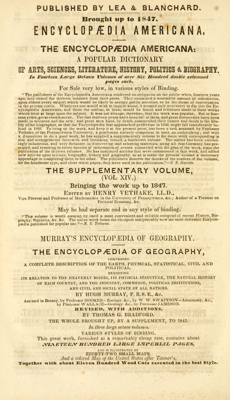 PUBLISHED BY LEA & BLANCHARD. Brought up to 1847. ENCYCLOPEDIA AMERICANA, THE ENCYCLOP/EDIA AMERICANA: A POPULAR DICTIONARY 0F ARTS, SCIENCES, LITERATURE, HISTORY, POLITICS & BMRAPHY. In Fourteen Large Octavo Volumes of over Six Hundred double columned pages each. For Sale very low, in various styles of Binding.  The publishers of the Encyclopaedia Americana conferred an obligation on the public when, fourteen years ago, they issued the thirteen volumes from their press. They contained a wonderful amount of information, upon almost every subject which would be likely to occupy public attention, or be the theme of conversation in the private circle. Whatever one would wish to inquire about, it seemed only necessary to dip into the En- cyclopaedia Americana, and there the outline, at least, would be found, and reference made to those works ■which treat at large upon the subject. It was not strange, therefore, that the work was popular. But in four- teen years, great events occur. The last fourteen years have been full of them, and great discoveries have been made in sciences and the arts ; and great men have, by death, commended their names and deeds to the fide- lity ofthe biographer, so that the Encyclopaedia that approached perfection in 1832, might fall considerably be- hind in 1846. To bring up the woik, and keep it at the present point, has been a task assumed by Professor Vethake, of the Pennsylvania University, a gentleman entirely competent to such an undertaking; and with a disposition to do a good work, he has supplied a supplementary volume to the main work corresponding in size and arrangements iherewith, and becoming, indeed, a fourteenth volume. The author has been exceed- ingly industrious, and very fortunate in discovering and selecting materials, using all that Germany has pre- sented, and resorting to every species of information of events connected with the plan of the woik, since the publication of the thirteen volumes. He has continued articles that were commenced in that work, and added new articles upon science, biography, history and geography, so as to make the present volume a necessary appendage in completing facts, to the other. The publishers deserve the thanks of the readers of the volume, for the handsome type, and clear white paper, they have used in the publication.—U. S. Gazette. THE SUPPLEMENTARY VOLUME, (VOL XIV.) Bringing the work up to 1847. Edited by HENRY VETHAKE, LL.D., Vice Provost and Professor of Mathematics in the University of Pennsylvania, &c.; Author of a Treatise on Political Economy, &c. May be had separate and in any style of binding. This volume is worth owning, by hself a most convenient and reliable compend of recent History, Bio- graphy, Statistics, &c. &c. The entire work forms the cheapest and probably now the most desirable Encyclo- paedia published for popular use —N. Y. Tribune. MURRAY'S ENCYCLOPEDIA OF GEOGRAPHY. THE ENCYCLOP/EDIA OF GEOGRAPHY, COMPRISING A COMPLETE DESCRIPTION OF THE EARTH, PHYSICAL, STATISTICAL, CIVIL AND POLITICAL. EXHIBITING ITS RELATION TO THE HEAVENLY BODIES, ITS PHYSICAL STRUCTURE, THE NATURAL HISTORY OF EACH COUNTRY, AND THE INDUSTRY, COMMERCE, POLITICAL INSTITUTIONS, AND CIVIL AND SOCIAL STATE OF ALL NATIONS. BY HUGH MURRAY, F. R.S.E., &c. Assisted in Botany, by Professor HOOKER- Zoology. &c, by VV. VV. SWAINSON— Astronomy, &c, by Professor WALLACE—Geology &c, by Professor.IAMESON. REVISED, WITH ADDITIONS, BY THOMAS G. BRADFORD. THE WHOLE BROUGHT UP, BY A SUPPLEMENT, TO 1843. In three large oc/avo volumes. VARIOUS STYLES OF BINDING. This great work, furnished at a remarkably cheap rate, contains about JYIJ\ETEEJV JIir.VIPREn LARUE IJIVERIJIL. FJIGES, AND IS ILLUSTRATED BY EIGHTY-TWO SMALL MAPS, And a colored Map oj the United States after Ta7incrs, Together -with about Eleven Hundred Wood Cuts executed lu tlie best Style.