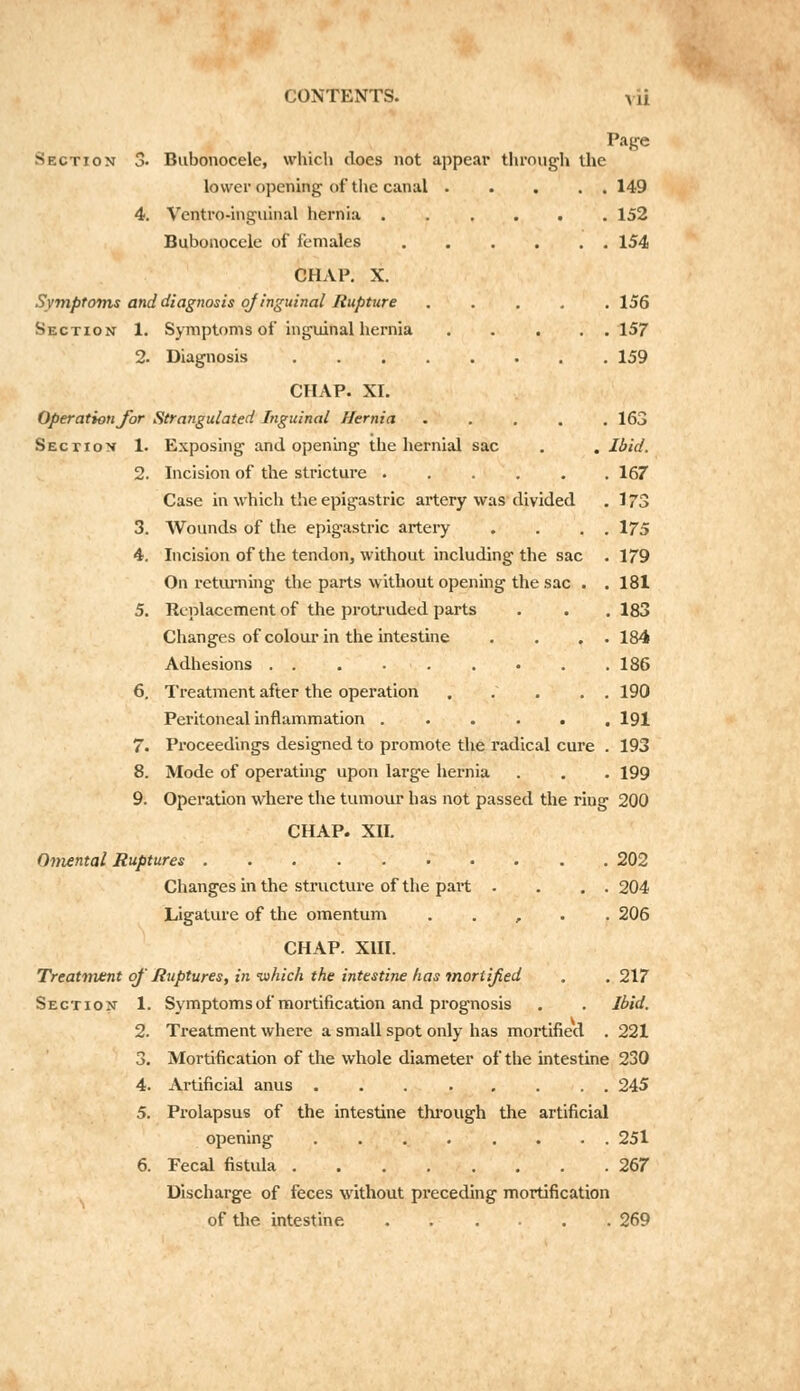 CONTENTS. yii Page Section 3. Bubonocele, which does not appear through the lower opening of the canal 149 4. Ventro-inguinal hernia ...... 152 Bubonocele of females 154 CHAP. X. Symptoms and diagnosis ojinguinal Rupture ..... 156 Section 1. Symptoms of inguinal hernia 157 2. Diagnosis 159 CHAP. XI. Operation for Strangulated Inguinal Hernia ..... 163 Section 1. Exposing and opening the hernial sac . . Ibid. 2. Incision of the stricture 167 Case in which the epigastric artery was divided . 175 3. Wounds of the epigastric artery . . . . 175 4. Incision of the tendon, without including the sac . 179 On returning the parts without opening the sac . .181 5. Replacement of the protruded parts . . . 183 Changes of colour in the intestine . . . . 184 Adhesions 186 6. Treatment after the operation ... . . 190 Peritoneal inflammation 191 7. Proceedings designed to promote the radical cure . 193 8. Mode of operating upon large hernia . . . 199 9. Operation where the tumour has not passed the ring 200 CHAP. XII. Omental Ruptures 202 Changes in the structure of the part . . . . 204 Ligature of the omentum , 206 CHAP. XIII. Treatment of' Ruptures, in -which the intestine has mortified . . 217 Section 1. Symptoms of mortification and prognosis . . Ibid. 2. Treatment where a small spot only has mortified . 221 3. Mortification of the whole diameter of the intestine 230 4. Artificial anus 245 5. Prolapsus of the intestine through the artificial opening 251 6. Fecal fistula 267 Discharge of feces without preceding mortification of the intestine. 269