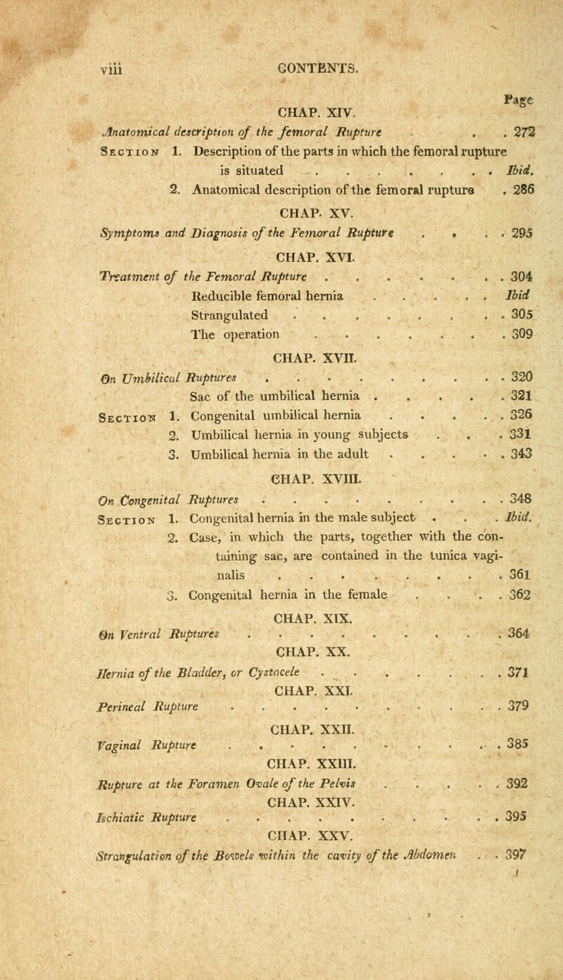 Page CHAP. XIV. Anatomical description of the femoral Rupture ■ . . 272 Section 1. Description of the parts in which the femoral rupture is situated Ibid. 2. Anatomical description of the femoral rupture .286 CHAP. XV. Symptoms and Diagnosis of the Femoral Rupture . • . . 295 CHAP. XVI. Treatment of the Femoral Rupture . 304 Reducible femoral hernia Ibid Strangulated 305 The operation 309 CHAP. xvn. On Umbilical Ruptures 320 Sac of the umbilical hernia ..... 321 Section h Congenital umbilical hernia 326 2. Umbilical hernia in young subjects . . . 331 3. Umbilical hernia in the adult . .... 343 CHAP. XVIII. On Congenital Ruptures 348 Section 1. Congenital hernia in the male subject . . .Ibid. 2. Case, in which the parts, together with the con- taining sac, are contained in the tunica vagi- nalis ... ..... 361 3. Congenital hernia in the female .... 362 CHAP. XIX. On Ventral Ruptures 364 CHAP. XX. Hernia of the Bladder, or Cystocele . . . . .... 371 CHAP. XXI. Perineal Rupture 379 CHAP. XXII. Vaginal Rupture 385 CHAP. XXIII. Rupture at the Foramen Ovale of the Pelvis 392 CHAP. XXIV. Ischiatic Rupture 395 CHAP. XXV. Strangulation of the Boioels within the cavity of the Abdomen . .397 t