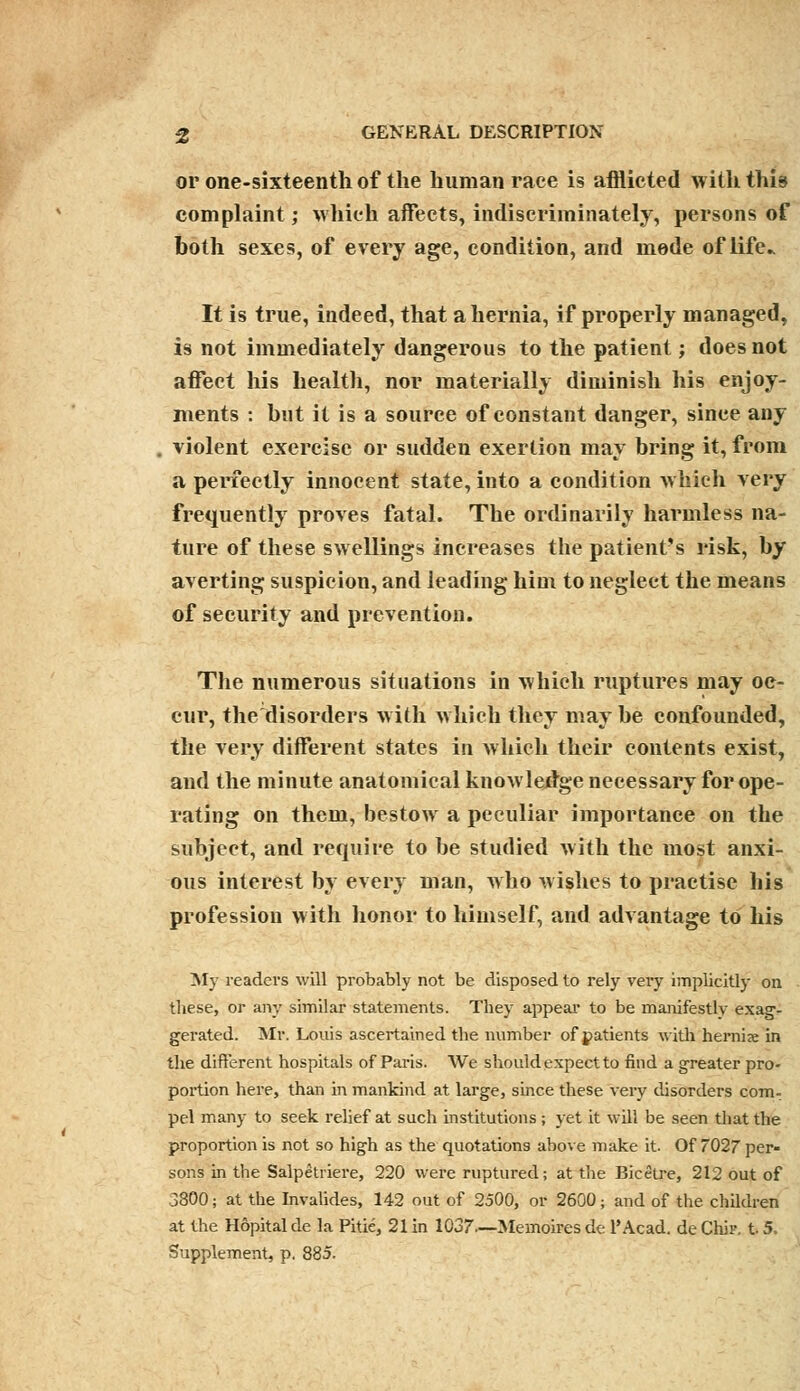 or one-sixteenth of the human race is afflicted with this complaint; which affects, indiscriminately, persons of both sexes, of every age, condition, and mode of life It is true, indeed, that a hernia, if properly managed, is not immediately dangerous to the patient; does not affect his health, nor materially diminish his enjoy- ments : but it is a source of constant danger, since any violent exercise or sudden exertion may bring it, from a perfectly innocent state, into a condition which very frequently proves fatal. The ordinarily harmless na- ture of these swellings increases the patient's risk, by averting suspicion, and leading him to neglect the means of security and prevention. The numerous situations in which ruptures may oc- cur, the disorders with which they maybe confounded, the very different states in which their contents exist, and the minute anatomical knowledge necessary for ope- rating on them, bestow a peculiar importance on the subject, and require to be studied with the most anxi- ous interest by every man, Avho wishes to practise his profession with honor to himself, and advantage to his My readers will probably not be disposed to rely very implicitly on these, or any similar statements. They appeal' to be manifestly exag- gerated. Mr. Louis ascertained the number of patients with hernix in the different hospitals of Paris. We should expect to find a greater pro- portion here, than in mankind at large, since these very disorders com- pel many to seek relief at such institutions ; yet it will be seen that the proportion is not so high as the quotations above make it. Of 7027 per- sons in the Salpetriere, 220 were ruptured; at the Bicetre, 212 out of 3800; at the Invalides, 142 out of 2500, or 2600; and of the children at the Hopital de la Pitie, 21 in 1037—Memoires de l'Acad. de Chir. 15. Supplement, p. 885.