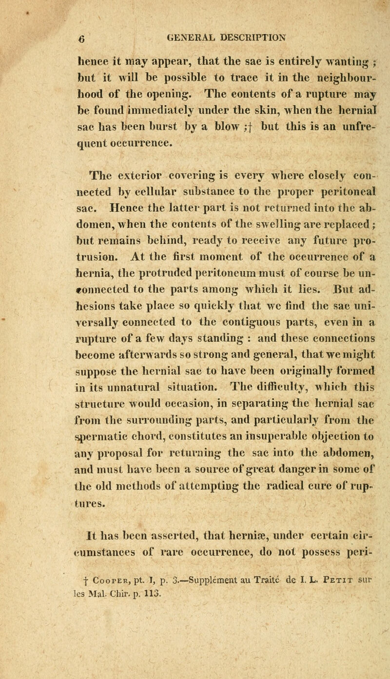 hence it may appear, that the sac is entirely wanting ; but it will be possible to trace it in the neighbour- hood of the opening. The contents of a rupture may be found immediately under the skin, when the hernial sac has been burst by a blow ;f but this is an unfre- quent occurrence. The exterior covering is every where closely con- nected by cellular substance to the proper peritoneal sac. Hence the latter part is not returned into the ab- domen, when the contents of the swelling are replaced; but remains behind, ready to receive any future pro- trusion. At the first moment of the occurrence of a hernia, the protruded peritoneum must of course be un- connected to the parts among which it lies. But ad- hesions take place so quickly that we find the sac uni- versally connected to the contiguous parts, even in a rupture of a few days standing : and these connections become afterwards so strong and general, that we might suppose the hernial sac to have been originally formed in its unnatural situation. The difficulty, which this structure would occasion, in separating the hernial sac from the surrounding parts, and particularly from the spermatic chord, constitutes an insuperable objection to any proposal for returning the sac into the abdomen, and must have been a source of great danger in some of the old methods of attempting the radical cure of rup- tures. It has been asserted, that hernise, under certain cir- cumstances of rare occurrence, do not possess peri- f Cooper, pt. I, p. 3.—Supplement au Traitc de I. L. Petit sur les Mai. Chir. p. 113.