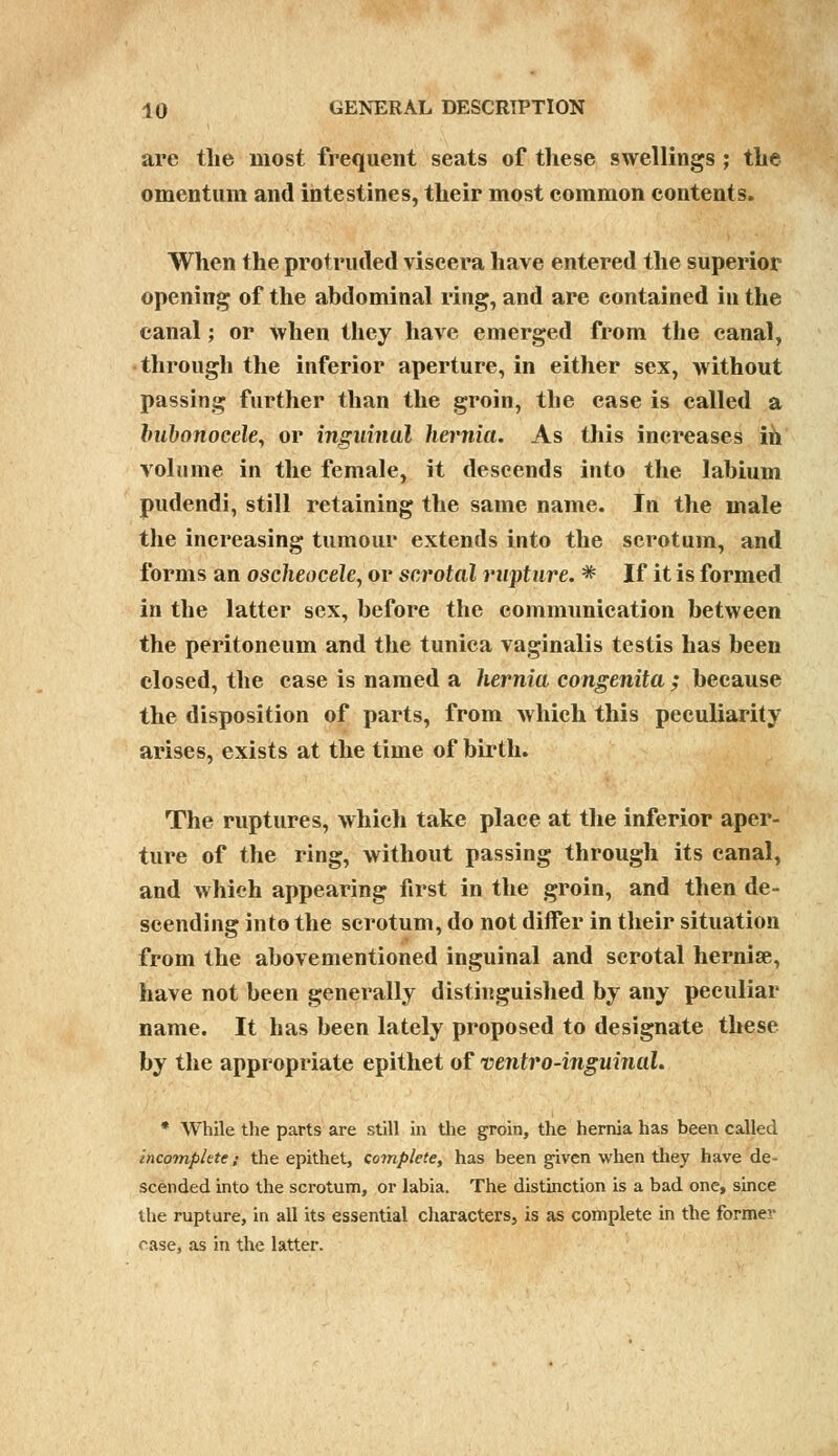 are the most frequent seats of these swellings ; the omentum and intestines, their most common contents. When the protruded viscera have entered the superior opening of the abdominal ring, and are contained in the canal; or when they have emerged from the canal, through the inferior aperture, in either sex, without passing further than the groin, the case is called a bubonocele, or inguinal hernia. As this increases in volume in the female, it descends into the labium pudendi, still retaining the same name. In the male the increasing tumour extends into the scrotum, and forms an oscheocele, or scrotal rupture. * If it is formed in the latter sex, before the communication between the peritoneum and the tunica vaginalis testis has been closed, the case is named a hernia congenita ; because the disposition of parts, from which this peculiarity arises, exists at the time of birth. The ruptures, which take place at the inferior aper- ture of the ring, without passing through its canal, and which appearing first in the groin, and then de- scending into the scrotum, do not differ in their situation from the abovementioned inguinal and scrotal hernise, have not been generally distinguished by any peculiar name. It has been lately proposed to designate these by the appropriate epithet of ventro-inguinal. * While the parts are still in the groin, the hernia has been called incomplete; the epithet, co?nplete, has been given when they have de- scended into the scrotum, or labia. The distinction is a bad one, since the rupture, in all its essential characters, is as complete in the former rase, as in the latter.