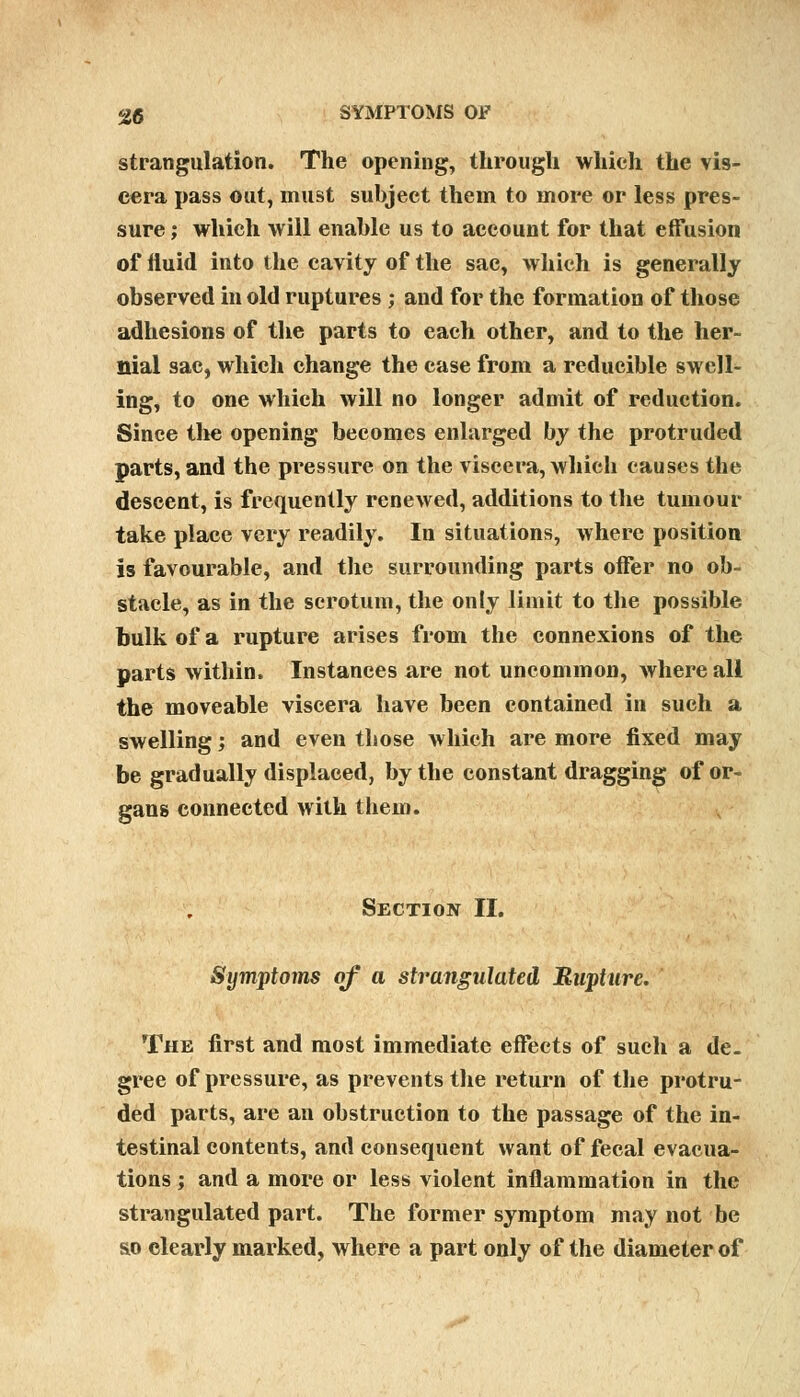 strangulation. The opening, through which the vis- cera pass out, must subject them to more or less pres- sure ; which will enable us to account for that effusion of fluid into the cavity of the sac, which is generally observed in old ruptures ; and for the formation of those adhesions of the parts to each other, and to the her- nial sac, which change the case from a reducible swell- ing, to one which will no longer admit of reduction. Since the opening becomes enlarged by the protruded parts, and the pressure on the viscera, which causes the descent, is frequently renewed, additions to the tumour take place very readily. In situations, where position is favourable, and the surrounding parts offer no ob- stacle, as in the scrotum, the only limit to the possible bulk of a rupture arises from the connexions of the parts within. Instances are not uncommon, where all the moveable viscera have been contained in such a swelling; and even those which are more fixed may be gradually displaced, by the constant dragging of or- gans connected with them. Section II. Symptoms of a strangulated Rupture. The first and most immediate effects of such a de. gree of pressure, as prevents the return of the protru- ded parts, are an obstruction to the passage of the in- testinal contents, and consequent want of fecal evacua- tions ; and a more or less violent inflammation in the strangulated part. The former symptom may not be s.0 clearly marked, where a part only of the diameter of