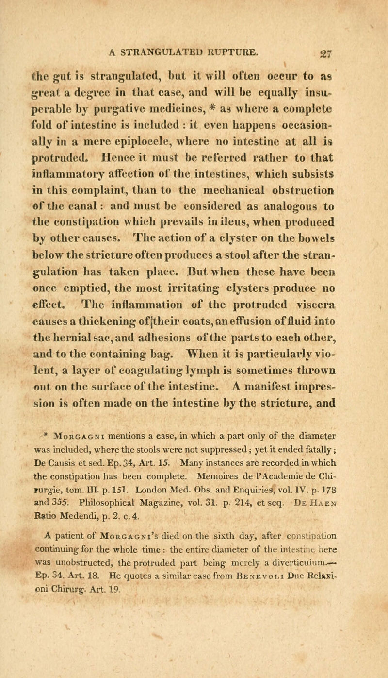 I the gut is strangulated, but it will often occur to as great a degree in that case, and will be equally insu- perable by purgative medicines, * as where a complete fold of intestine is included : it even happens occasion- ally in a mere epiplocele, where no intestine at all is protruded. Hence it must be referred rather to that inflammatory affection of the intestines, which subsists in this complaint, than to the mechanical obstruction of the canal: and must be considered as analogous to the constipation which prevails in ileus, when produced by other causes. The action of a clyster on the bowels below the stricture often produces a stool after the stran- gulation has taken place. But when these have been once emptied, the most irritating clysters produce no effect. The inflammation of the protruded viscera causes a thickening of (their coats, an effusion of fluid into the hernial sac, and adhesions of the parts to each other, and to the containing bag. When it is particularly vio- lent, a layer of coagulating lymph is sometimes thrown out on the surface of the intestine. A manifest impres- sion is often made on the intestine by the stricture, and * Morcagni mentions a case, in which a part only of the diameter was included, where the stools were not suppressed; yet it ended fatally; De Causis et sed. Ep. 34, Art. 15. Many instances are recorded in which the constipation has been complete. Memoires de 1'Academic de Chi- lurgie, torn. III. p. 151. London Med. Obs. and Enquiries, vol. IV. p. 178 and 355. Philosophical Magazine, vol.31, p, 214, et seq. De Haen Ratio Medendi, p. 2. c.4. A patient of Morgagni's died on the sixth day, after constipation continuing for the whole time : the entire diameter of the intestine here was unobstructed, the protruded part being merely a diverticulum.—- Ep. 34. Art. 18. He quotes a similar case from Benevom Due Relaxi- oni Chirurg. Art. 19.