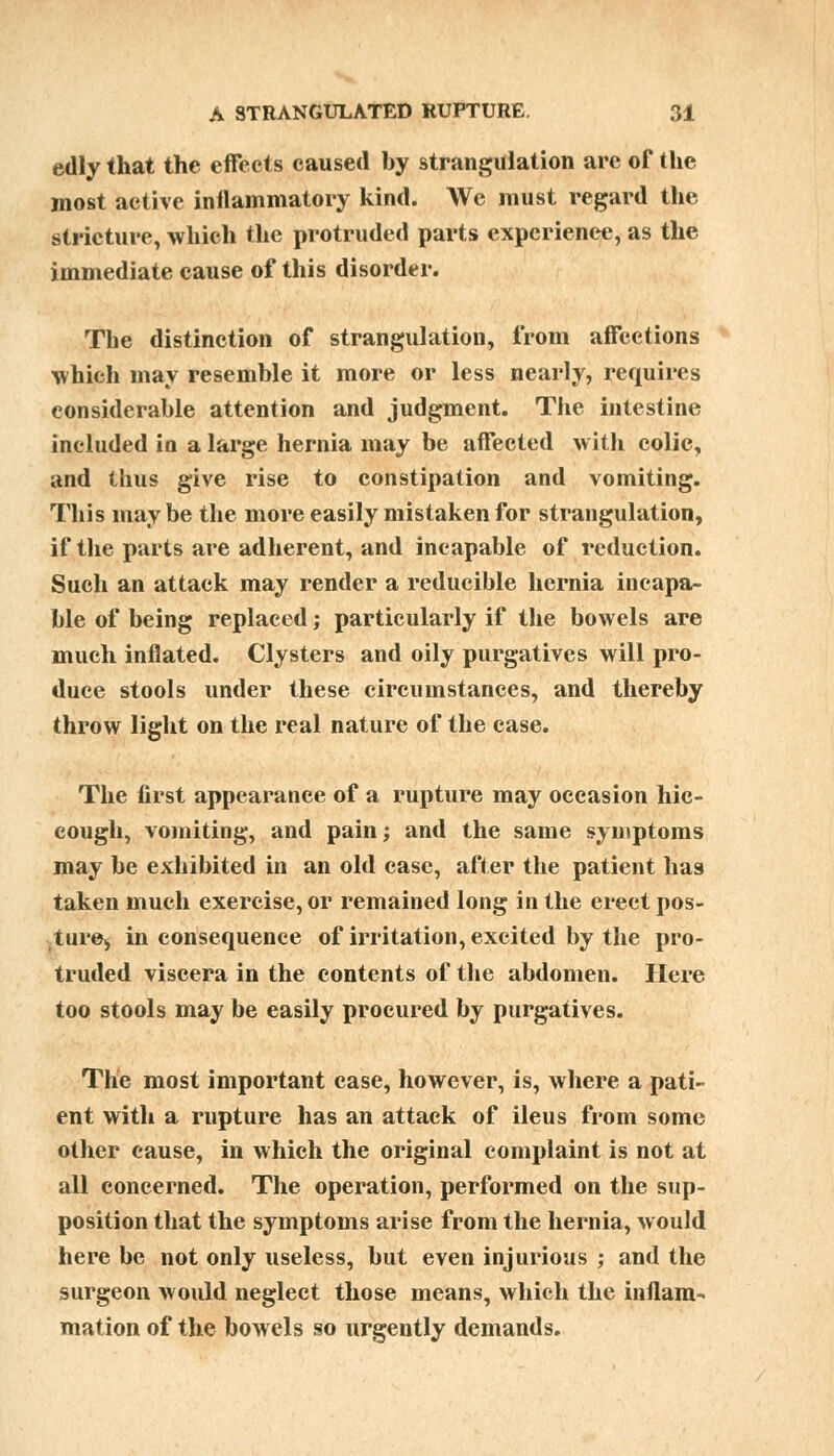 edly that the effects caused by strangulation are of the most active inflammatory kind. We must regard the stricture, which the protruded parts experience, as the immediate cause of this disorder. The distinction of strangulation, from affections which may resemble it more or less nearly, requires considerable attention and judgment. The intestine included in a large hernia may be affected with colic, and thus give rise to constipation and vomiting. This maybe the more easily mistaken for strangulation, if the parts are adherent, and incapable of reduction. Such an attack may render a reducible hernia incapa- ble of being replaced; particularly if the bowels are much inflated. Clysters and oily purgatives will pro- duce stools under these circumstances, and thereby throw light on the real nature of the case. The first appearance of a rupture may occasion hic- cough, vomiting, and pain; and the same symptoms may be exhibited in an old case, after the patient has taken much exercise, or remained long in the erect pos- ture^ in consequence of irritation, excited by the pro- truded viscera in the contents of the abdomen. Here too stools may be easily procured by purgatives. The most important case, however, is, where a pati- ent with a rupture has an attack of ileus from some other cause, in which the original complaint is not at all concerned. The operation, performed on the sup- position that the symptoms arise from the hernia, would here be not only useless, but even injurious ; and the surgeon would neglect those means, which the inflam- mation of the bowels so urgently demands.