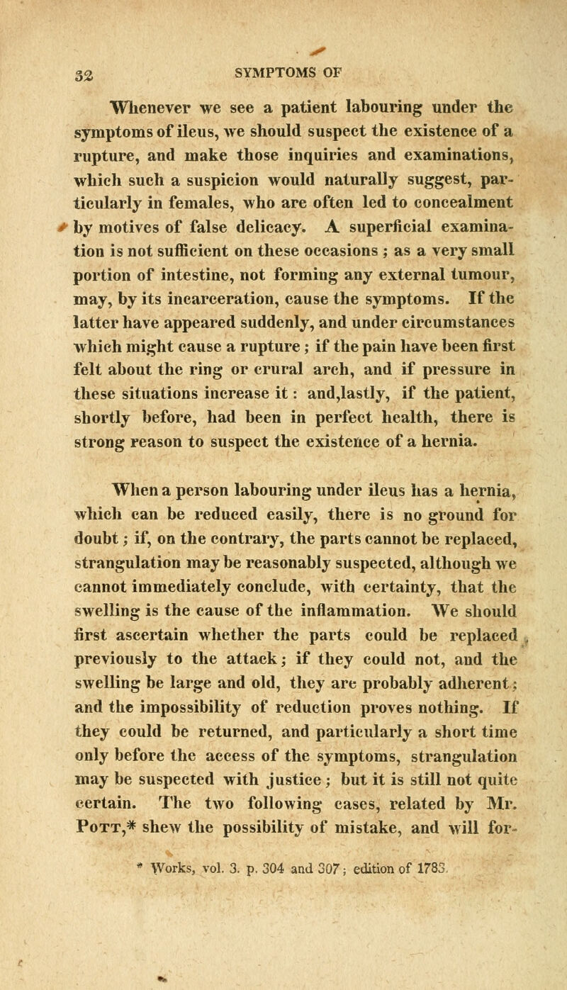 Whenever we see a patient labouring under the symptoms of ileus, we should suspect the existence of a rupture, and make those inquiries and examinations, which such a suspicion would naturally suggest, par- ticularly in females, who are often led to concealment > by motives of false delicacy. A superficial examina- tion is not sufficient on these occasions ; as a very small portion of intestine, not forming any external tumour, may, by its incarceration, cause the symptoms. If the latter have appeared suddenly, and under circumstances which might cause a rupture; if the pain have been first felt about the ring or crural arch, and if pressure in these situations increase it: and,lastly, if the patient, shortly before, had been in perfect health, there is strong reason to suspect the existence of a hernia. When a person labouring under ileus has a hernia, which can be reduced easily, there is no ground for doubt; if, on the contrary, the parts cannot be replaced, strangulation may be reasonably suspected, although we cannot immediately conclude, with certainty, that the swelling is the cause of the inflammation. We should first ascertain whether the parts could be replaced previously to the attack; if they could not, and the swelling be large and old, they are probably adherent: and the impossibility of reduction proves nothing. If they could be returned, and particularly a short time only before the access of the symptoms, strangulation may be suspected with justice; but it is still not quite certain. The two following cases, related by Mr. Pott,* shew the possibility of mistake, and will for- * Works, vol. 3. p. 304 and 307; edition of 1783.