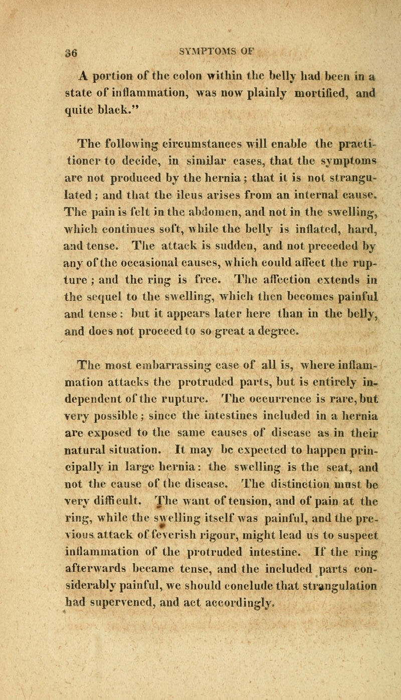 A portion of the colon within the belly had been in a state of inflammation, was now plainly mortified, and quite black. The following circumstances will enable the practi- tioner to decide, in similar cases, that the symptoms are not produced by the hernia; that it is not strangu- lated ; and that the ileus arises from an internal cause. The pain is felt in the abdomen, and not in the swelling, which continues soft, while the belly is inflated, hard, and tense. The attack is sudden, and not preceded by any of the occasional causes, which could affect the rup- ture ; and the ring is free. The affection extends in the sequel to the swelling, which then becomes painful and tense: but it appears later here than in the belly, and does not proceed to so great a degree. The most embarrassing case of all is, where inflam- mation attacks the protruded parts, but is entirely in- dependent of the rupture. The occurrence is rare, but very possible; since the intestines included in a hernia are exposed to the same causes of disease as in their natural situation. It may be expected to happen prin- cipally in large hernia: the swelling is the seat, and not the cause of the disease. The distinction must be very difficult. The want of tension, and of pain at the ring, while the swelling itself was painful, and the pre- vious attack of feverish rigour, might lead us to suspect inflammation of the protruded intestine. If the ring afterwards became tense, and the included parts con- siderably painful, we should conclude that strangulation had supervened, and act accordingly.