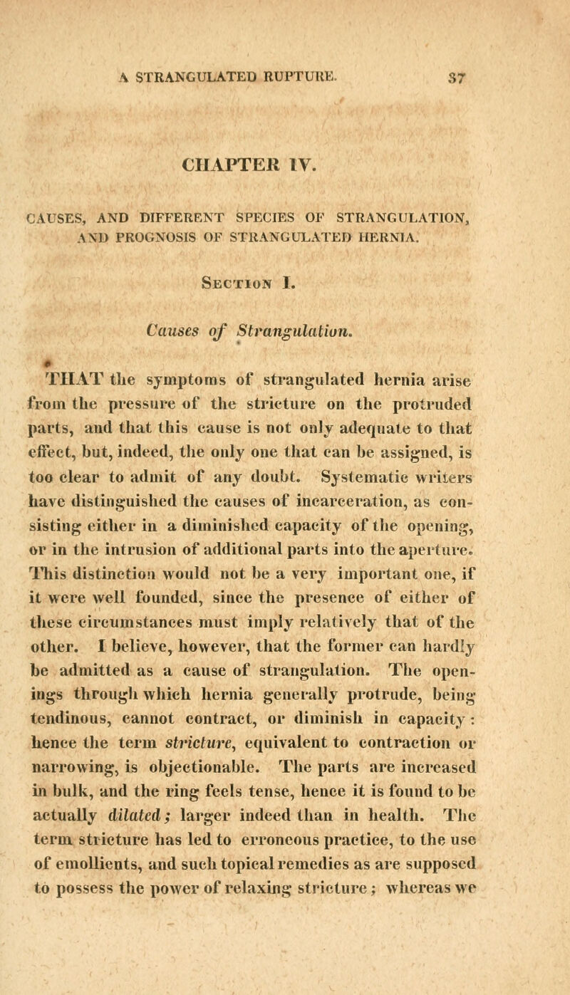 CHAPTER IV. CAUSES, AND DIFFERENT SPECIES OF STRANGULATION, AND PROGNOSIS OF STRANGULATED HERNIA. Section I. Causes of Strangulation. THAT the symptoms of strangulated hernia arise from the pressure of the stricture on the protruded parts, and that this eause is not only adequate to that effect, but, indeed, the only one that can be assigned, is too clear to admit of any doubt. Systematic writers have distinguished the causes of incarceration, as con- sisting either in a diminished capacity of the opening, or in the intrusion of additional parts into the aperture. This distinction would not be a very important one, if it were well founded, since the presence of either of these circumstances must imply relatively that of the other. I believe, however, that the former can hardly be admitted as a cause of strangulation. The open- ings through which hernia generally protrude, being tendinous, cannot contract, or diminish in capacity: hence the term stricture, equivalent to contraction or narrowing, is objectionable. The parts are increased in bulk, and the ring feels tense, hence it is found to be actually dilated; larger indeed than in health. The term stricture has led to erroneous practice, to the use of emollients, and such topical remedies as are supposed to possess the power of relaxing stricture; whereas we