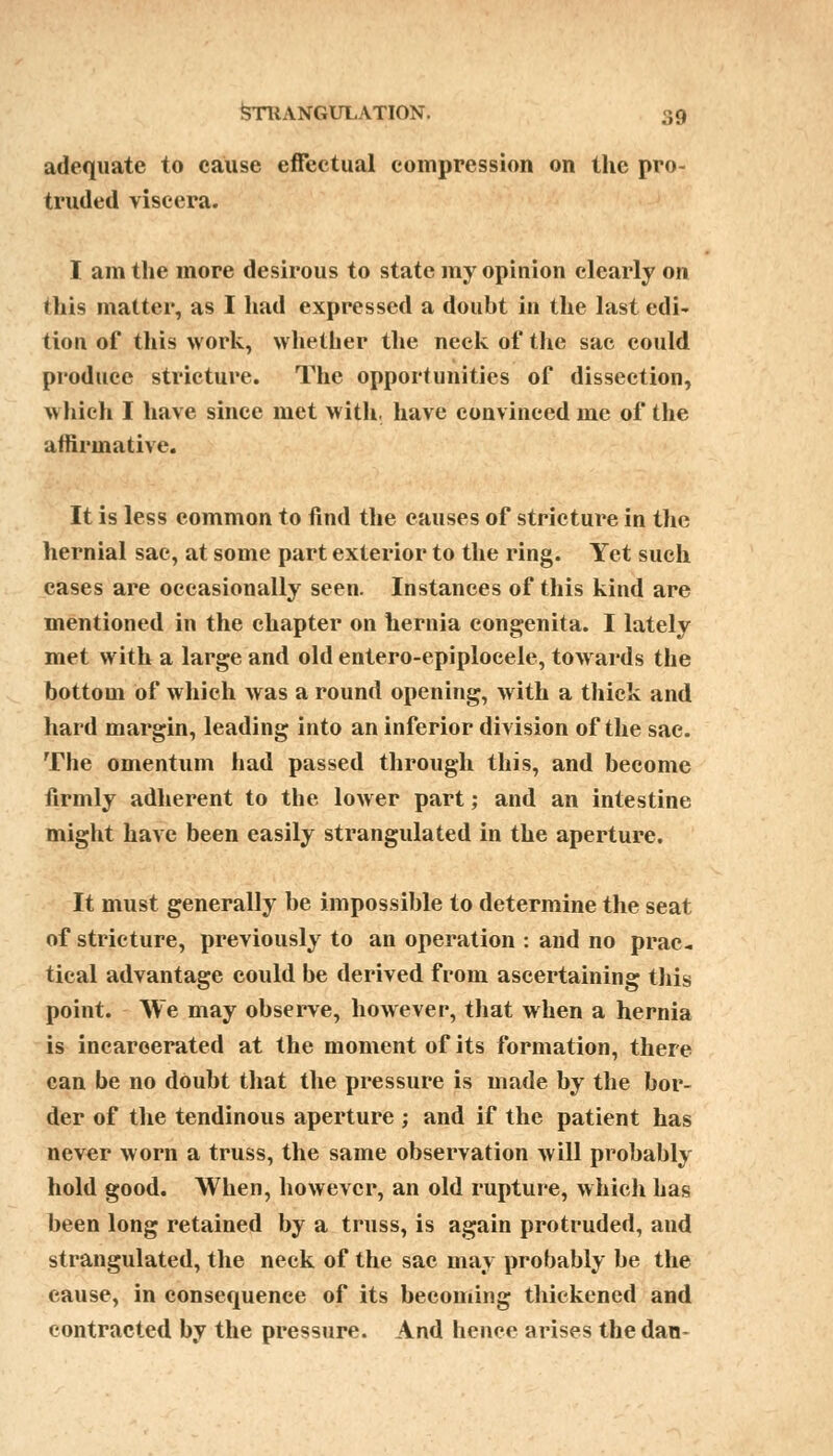 adequate to cause effectual compression on the pro- truded viscera. I am the more desirous to state my opinion clearly on this matter, as I had expressed a doubt in the last edi- tion of this work, whether the neck of the sac could produce stricture. The opportunities of dissection, which I have since met with, have convinced me of the affirmative. It is less common to find the causes of stricture in the hernial sac, at some part exterior to the ring. Yet such cases are occasionally seen. Instances of this kind are mentioned in the chapter on hernia congenita. I lately met with a large and old entero-epiplocele, towards the bottom of which was a round opening, with a thick and hard margin, leading into an inferior division of the sac. The omentum had passed through this, and become firmly adherent to the lower part; and an intestine might have been easily strangulated in the aperture. It must generally be impossible to determine the seat of stricture, previously to an operation : and no prac- tical advantage could be derived from ascertaining this point. We may observe, however, that when a hernia is incarcerated at the moment of its formation, there can be no doubt that the pressure is made by the bor- der of the tendinous aperture ; and if the patient has never worn a truss, the same observation will probably hold good. When, however, an old rupture, which has been long retained by a truss, is again protruded, and strangulated, the neck of the sac may probably be the cause, in consequence of its becoming thickened and contracted by the pressure. And hence arises the dan-