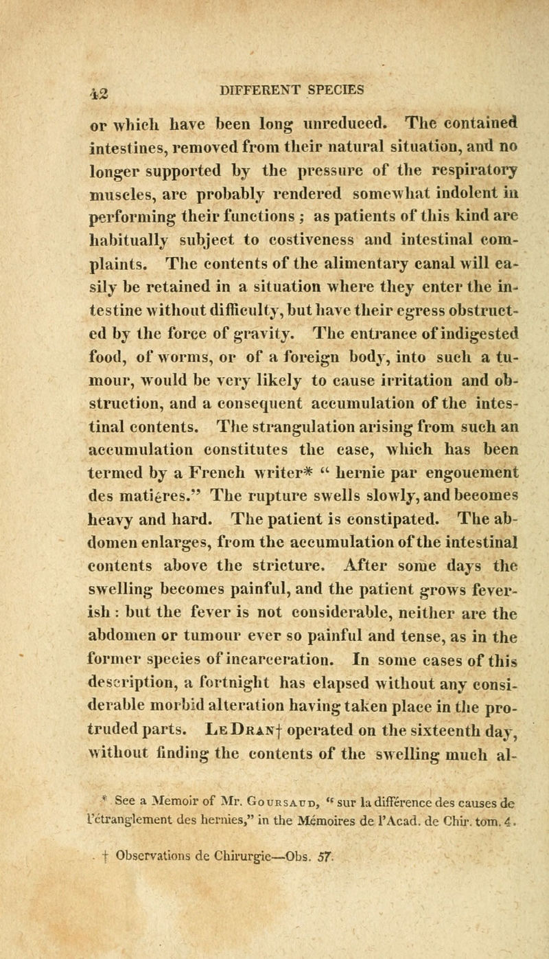 ^2 DIFFERENT SPECIES or which have been long unreduced. The contained intestines, removed from their natural situation, and no longer supported by the pressure of the respiratory muscles, are probably rendered somewhat indolent in performing their functions ; as patients of this kind are habitually subject to costiveness and intestinal com- plaints. The contents of the alimentary canal will ea- sily be retained in a situation where they enter the in-* testine without difficulty, but have their egress obstruct- ed by the force of gravity. The entrance of indigested food, of worms, or of a foreign body, into such a tu- mour, would be very likely to cause irritation and ob- struction, and a consequent accumulation of the intes- tinal contents. The strangulation arising from such an accumulation constitutes the case, which has been termed by a French writer*  hernie par engouement des matures. The rupture swells slowly, and beeomes heavy and hard. The patient is constipated. The ab- domen enlarges, from the accumulation of the intestinal contents above the stricture. After some days the swelling becomes painful, and the patient grows fever- ish : but the fever is not considerable, neither are the abdomen or tumour ever so painful and tense, as in the former species of incarceration. In some cases of this description, a fortnight has elapsed without any consi- derable morbid alteration having taken place in the pro- truded parts. LeDranj operated on the sixteenth day, without finding the contents of the swelling much al- f See a Memoir of Mr. Goursaud, '* sur la difference des causes de TeU-anglement des hernies, in the Memoires de l'Acad. de Chir. torn. 4. . | Observations de Chirurgie—Obs. 57-