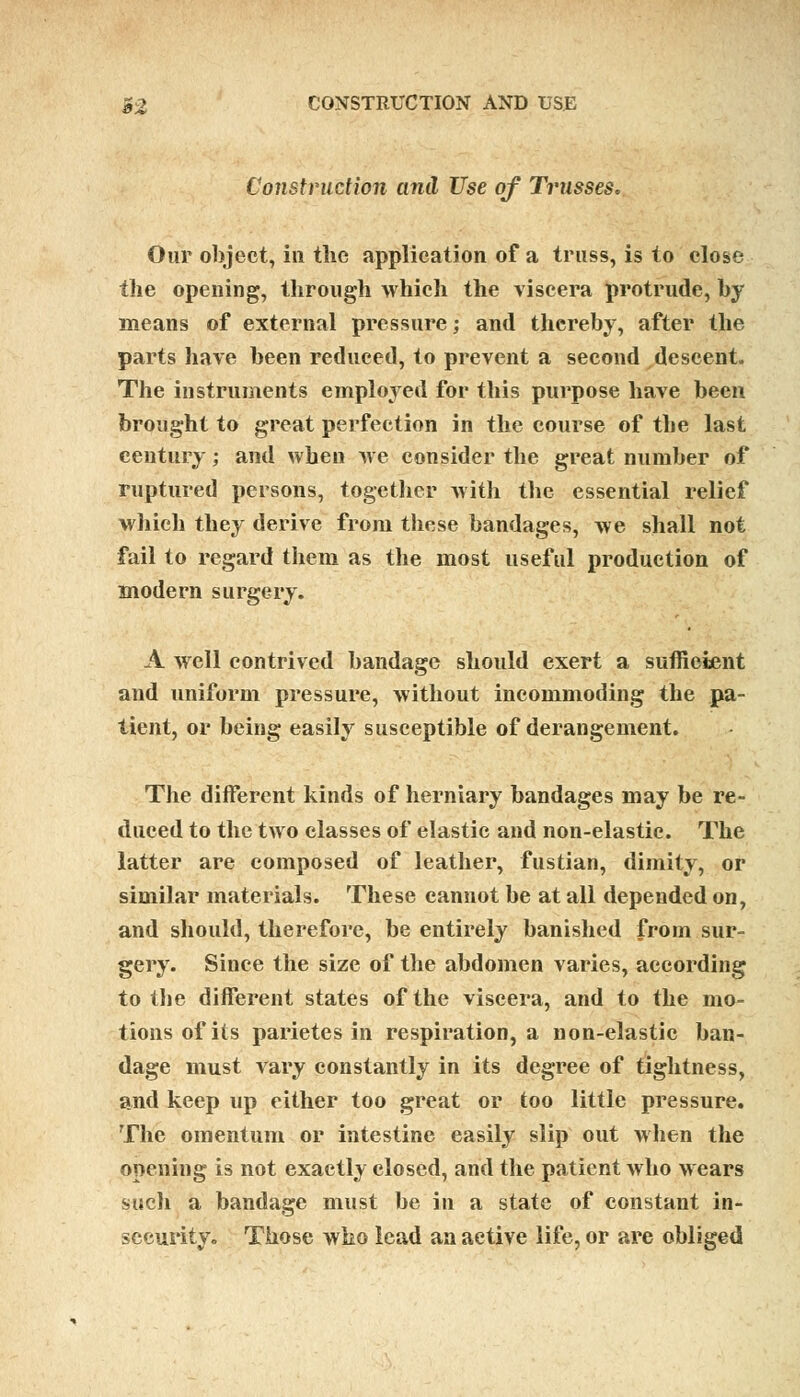 Construction and Use of Trusses. Our object, in the application of a truss, is to close the opening, through which the viscera protrude, by means of external pressure; and thereby, after the parts have been reduced, to prevent a second descent. The instruments employed for this purpose have been brought to great perfection in the course of the last century; and when we consider the great number of ruptured persons, together with the essential relief which they derive from these bandages, we shall not fail to regard them as the most useful production of modern surgery. A well contrived bandage should exert a sufficient and uniform pressure, without incommoding the pa- tient, or being easily susceptible of derangement. The different kinds of herniary bandages may be re- duced to the two classes of elastic and non-elastic. The latter are composed of leather, fustian, dimity, or similar materials. These cannot be at all depended on, and should, therefore, be entirely banished from sur- gery. Since the size of the abdomen varies, according to the different states of the viscera, and to the mo- tions of its parietes in respiration, a non-elastic ban- dage must vary constantly in its degree of tightness, and keep up either too great or too little pressure. The omentum or intestine easily slip out when the opening is not exactly closed, and the patient who wears such a bandage must be in a state of constant in- security. Those who lead an active life, or are obliged
