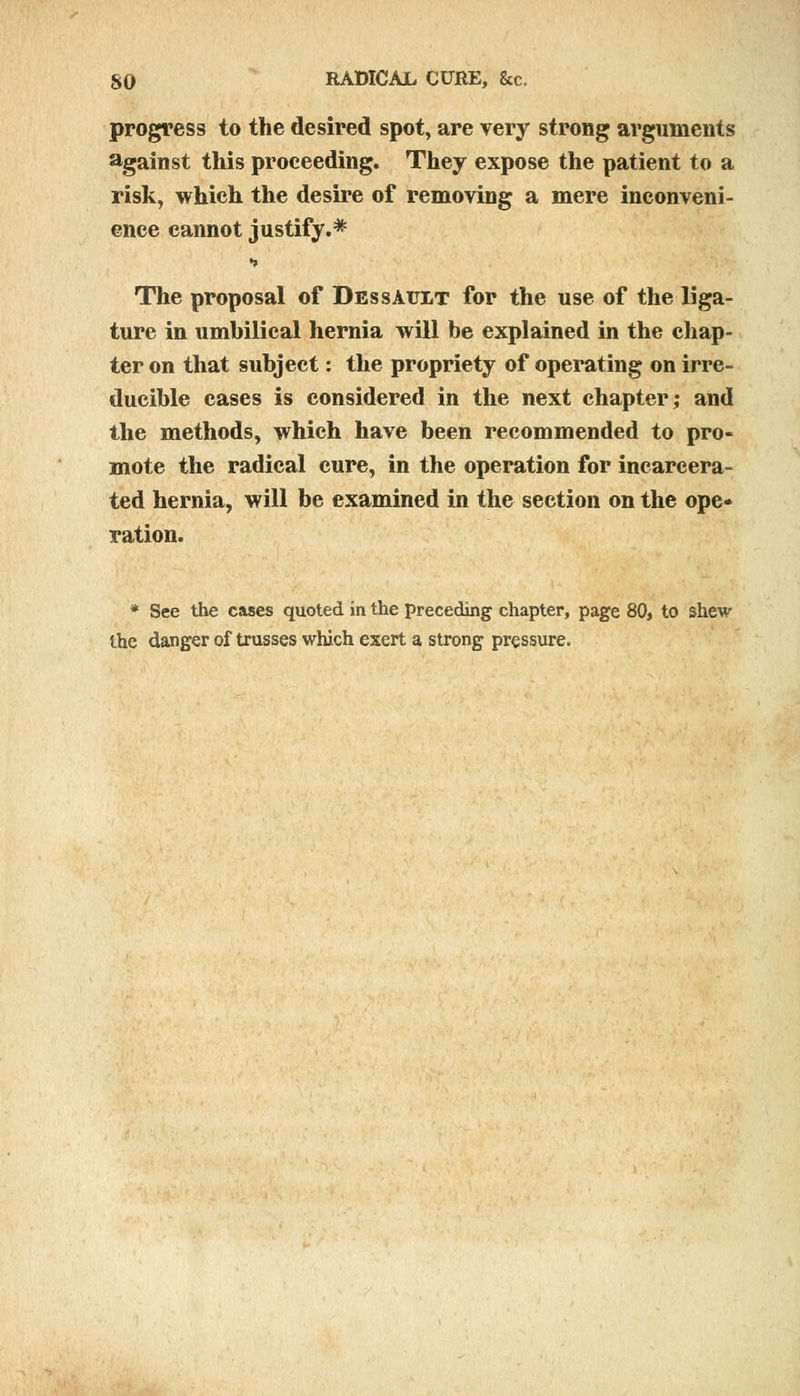 progress to the desired spot, are very strong arguments against this proceeding. They expose the patient to a risk, which the desire of removing a mere inconveni- ence cannot justify.* •» The proposal of DessAtjlt for the use of the liga- ture in umhilical hernia will be explained in the chap ter on that subject: the propriety of operating on irre- ducible cases is considered in the next chapter; and the methods, which have been recommended to pro- mote the radical cure, in the operation for incarcera- ted hernia, will be examined in the section on the ope- ration. * See the cases quoted in the preceding chapter, page 80, to shew the danger of trusses which exert a strong pressure.