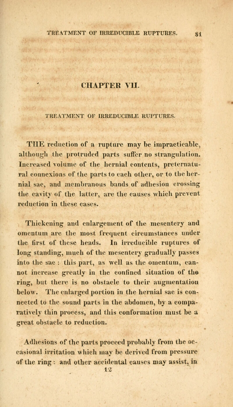 CHAPTER VII. TREATMENT OF IRREDUCIBLE RUPTURES. THE reduction of a rupture may be impracticable, although the protruded parts suffer no strangulation. Increased volume of the hernial contents, preternatu- ral connexions of the parts to each other, or to the her- nial sac, and membranous bands of adhesion crossing the cavity of the latter, are the causes which prevent reduction in these cases. Thickening and enlargement of the mesentery and omentum are the most frequent circumstances under the first of these heads. In irreducible ruptures of long standing, much of the mesentery gradually passes into the sac : this part, as well as the omentum, can- not increase greatly in the confined situation of th© ring, but there is no obstacle to their augmentation below. The enlarged portion in the hernial sac is con- nected to the sound parts in the abdomen, by a compa- ratively thin process, and this conformation must be a great obstacle to reduction. Adhesions of the parts proceed probably from the oc- casional irritation which may be derived from pressure of the ring : and other accidental causes may assist, in