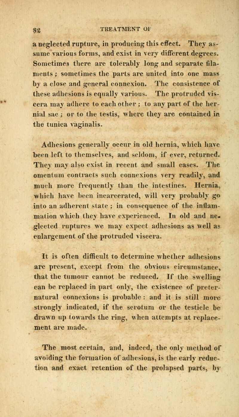 a neglected rupture, in producing this effect. They as- sume various forms, and exist in very different degrees. Sometimes there are tolerably long and separate fila- ments ; sometimes the parts are united into one mass by a close and general connexion. The consistence of these adhesions is equally various. The protruded vis- cera may adhere to each other ; to any part of the her- nial sac ; or to the testis, where they are contained in the tunica vaginalis. Adhesions generally occur in old hernia, which have been left to themselves, and seldom, if ever, returned. They may also exist in recent and small cases. The omentum contracts such connexions very readily, and much more frequently than the intestines. Hernia, which have been incarcerated, will very probably go into an adherent state; in consequence of the inflam- mation which they have experienced. In old and ne. glected ruptures we may expect adhesions as well as enlargement of the protruded viscera. It is often difficult to determine whether adhesions are present, except from the obvious circumstance, that the tumour cannot be reduced. If the swelling can be replaced in part only, the existence of preter- natural connexions is probable : and it is still more strongly indicated, if the scrotum or the testicle be drawn up towards the ring, when attempts at replace- ment are made. The most certain, and, indeed, the only method of avoiding the formation of adhesions, is the early reduc- tion and exact retention of the prolapsed parts, by