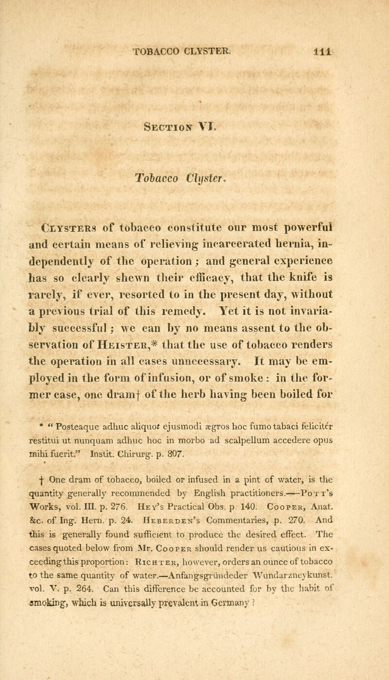 Section VI. Tobacco Clyster. Clysters of tobacco constitute our most powerful and certain means of relieving incarcerated hernia, in- dependently of the operation ; and general experience has so clearly shewn their efficacy, that the knife is rarely, if ever, resorted to in the present day, without a previous trial of this remedy. Yet it is not invaria- bly successful; we can by no means assent to the ob- servation of Heister,* that the use of tobacco renders the operation in all cases unnecessary. It may be em- ployed in the form of infusion, or of smoke : in the for- mer case, one dramf of the herb having been boiled for *  Posteaque adhuc aliquot ejusmodi ;egros hoc fumotabaci felicitcr restitui ut nunquam adhuc hoc in morbo ad scalpellum accedere opus mihi fuerit. Instit. Chirurg. p. 807. ■j- One dram of tobacco, boiled or infused in a pint of water, is the quantity generally recommended by English practitioners. Pott's Works, vol. III. p. 276. Hey's Practical Obs. p 140. Cooper, Anat. &c. of Ing. Hern. p. 24. Heberden's Commentaries, p. 270. And this is generally found sufficient to produce the desired effect. The cases quoted below from Mr. Cooper should render us cautious in ex- ceedingthis proportion: Richter, however, orders an ounce of tobacco to the same quantity of water.—Anfangsgrundeder YVundarzneykunst vol. V. p. 264. Can this difference be accounted for by the habit of smoking, which is universally prevalent in Germany I