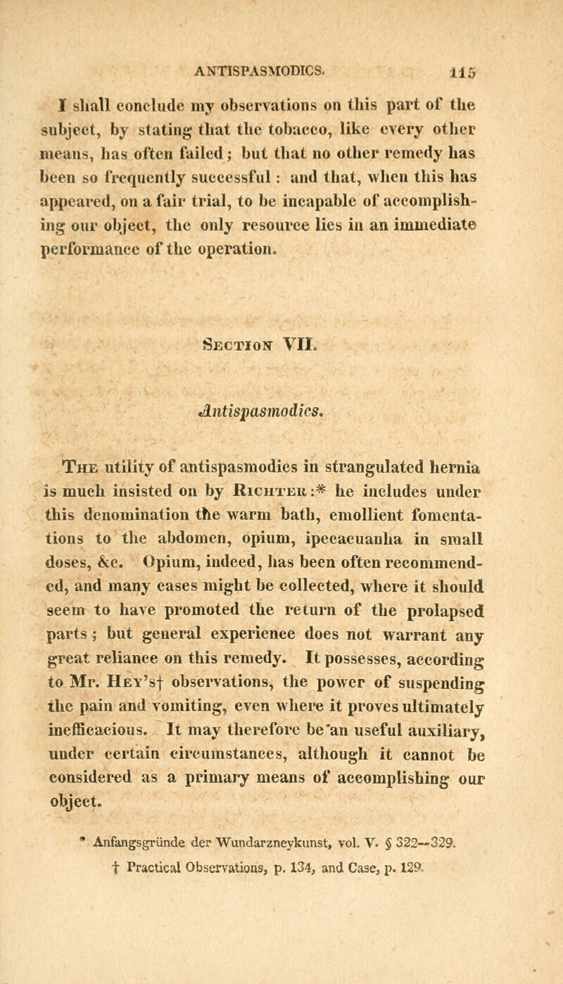 I shall conclude my observations on this part of the subject, by stating that the tobacco, like every other means, has often failed; but that no other remedy has been so frequently successful: and that, when this has appeared, on a fair trial, to be incapable of accomplish- ing our object, the only resource lies in an immediate performance of the operation. Section VII. Antispasmodics. The utility of antispasmodics in strangulated hernia is much insisted on by Richtek :* he includes under this denomination the warm bath, emollient fomenta- tions to the abdomen, opium, ipecacuanha in small doses, &c. Opium, indeed, has been often recommend- ed, and many cases might be collected, where it should seem to have promoted the return of the prolapsed parts ; but general experience does not warrant any great reliance on this remedy. It possesses, according to Mr. Hev'sj observations, the power of suspending the pain and vomiting, even where it proves ultimately inefficacious. It may therefore be an useful auxiliary, under certain circumstances, although it cannot be considered as a primary means of accomplishing our object. * Anfangsgrunde der Wundarzneykunst, vol. V. § 322—329. t Practical Observations, p. 134, and Case, p. 129.