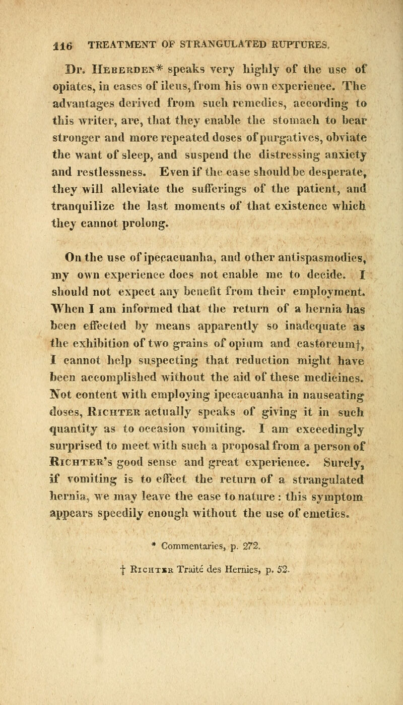 Dr. Heberden* speaks very highly of the use of opiates, in cases of ileus, from his own experience. The advantages derived from such remedies, according to this writer, are, that they enable the stomach to bear stronger and more repeated doses of purgatives, obviate the want of sleep, and suspend the distressing anxiety and restlessness. Even if the ease should be desperate, they will alleviate the sufferings of the patient, and tranquilize the last moments of that existence which they cannot prolong. On the use of ipecacuanha, and other antispasmodics, my own experience does not enable me to decide. I should not expect any benefit from their employment. When I am informed that the return of a hernia lias been effected by means apparently so inadequate as the exhibition of two grains of opium and castoreumf, I cannot help suspecting that reduction might have been accomplished without the aid of these medicines. Not content with employing ipecacuanha in nauseating doses, Richter actually speaks of giving it in such quantity as to occasion vomiting. I am exceedingly- surprised to meet with such a proposal from a person of Richter's good sense and great experience. Surely, if vomiting is to effect the return of a strangulated hernia, we may leave the case to nature : this symptom appears speedily enough without the use of emetics. * Commentaries, p. 272. f Richtsk Traite des Hernies, p. 52.