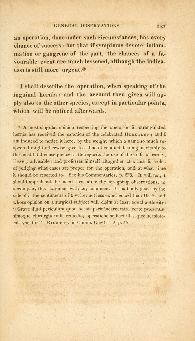 an operation, done under sneli circumstances, has every chance of success : but that if symptoms demote inflam- mation or gangrene of the part, the chances of a fa- vourable event are much lessened, although the indica- tion is still more urgent.* I shall describe the operation, when speaking of the inguinal hernia; and the account then given will ap- ply also to the other species, except in particular points, which will be noticed afterwards. * A most singular opinion respecting the operation for strangulated hernia has received the sanction of the celebrated Heberden ; and I am induced to notice it here, by the weight which a name so much re- spected might otherwise give to a line of conduct leading inevitably to the most fatal consequences. He regards the use of the knife as rarely, if ever, advisable; and professes himself altogether at a loss for rules of judging what cases are proper for the operation, and at what time it should be resorted to. See his Commentaries, p. 273. It will not, I should apprehend, be necessary, after the foregoing observations, to accompany this statement with any comment. I shall only place by the side of it the sentiments of a writer not less experienced than Dr. H. and whose opinion on a surgical subject will claim at least equal authority. '* Grave illud periculum quod hernia parit incarcerata, certo prsesentis- simoque chirurgia tollit remedio, operatione scilicet ilia, quse hernioto- mia vocatur. Richter, in Comm. Goett. t, 5. p. 56