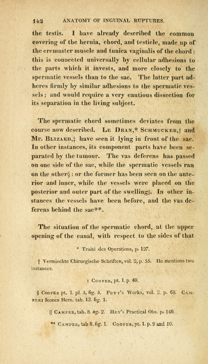 the testis. I have already described the common covering of the hernia, chord, and testicle, made up of the cremaster muscle and tunica vaginalis of the chord: this is connected universally by cellular adhesions to the parts which it invests, and more closely to the spermatic vessels than to the sac. The latter part ad- heres firmly by similar adhesions to the spermatic ves- sels ; and would require a very cautious dissection for its separation in the living subject. The spermatic chord sometimes deviates from the course now described. Le Dran,* Schmucker,! and Mr. Blizard,]: have seen it lying in front of the sac. In other instances, its component parts have been se- parated by the tumour. The vas deferens has passed on one side of the sac, while the spermatic vessels ran on the other§ : or the former has been seen on the ante- rior and inner, while the vessels were placed on the posterior and outer part of the swelling||. In other in- stances the vessels have been before, and the vas de- ferens behind the sac**. The situation of the spermatic chord, at the upper opening of the canal, with respect to the sides of that * Traite des Operations, p. 127. f Vermischte Chirurgische Schriften, vol. 2, p. 55. He mentions two instances. t Cooper, pt. l.p. 49. § Cooper pt. 1. pi. 5, fig. 5. Pott's Works, vol. 2. p. 68. Cam- peri Icones Hern. tab. 13. fig. 1. f| Camper, tab. 8. ig. 2. Hey's Practical Obs. p. 146. •* Camper, tab 8.fig. 1. Cooper,pt. l.p.9 and 10.