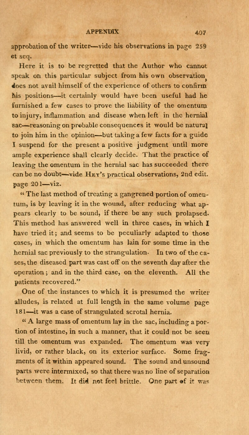 approbation of the writer—vide his observations in page 259 et scq. Here it is to be regretted that the Author who cannot speak on this particular subject from his own observation 4oes not avail himself of the experience of others to confirm his positions—it certainly would have been useful had he furnished a few cases to prove the liability of the omentum to injury, inflammation and disease when left in the hernial sac—reasoning on probable consequences it would be natural to join him in the opinion—but taking a few facts for a guide I suspend for the present a positive judgment until more ample experience shall clearly decide. That the practice of leaving the omentum in the hernial sac has succeeded there can be no doubt—vide Hky's practical observations, 2nd edit, page 201—viz.  The last method of treating a gangrened portion of omen- tum, is by leaving it in the wound, after reducing what ap- pears clearly to be sound, if there be any such prolapsed. This method has answered well in three cases, in which I have tried it; and seems to be peculiarly adapted to those cases, in which the omentum has lain for some time in the hernial sac previously to the strangulation- In two of the ca- ses, the diseased part was cast off on the seventh day after the operation ; and in the third case, on the eleventh. All the patients recovered. One of the instances to which it is presumed the writer alludes, is related at full length in the same volume page 181—it was a case of strangulated scrotal hernia.  A large mass of omentum lay in the sac, including a por- tion of intestine, in such a manner, that it could not be seen till the omentum was expanded. The omentum was very livid, or rather black, on its exterior surface. Some frag- ments of it within appeared sound. The sound and unsound parts were intermixed, so that there was no line of separation between them. It did not feel brittle. One part of it wa<=