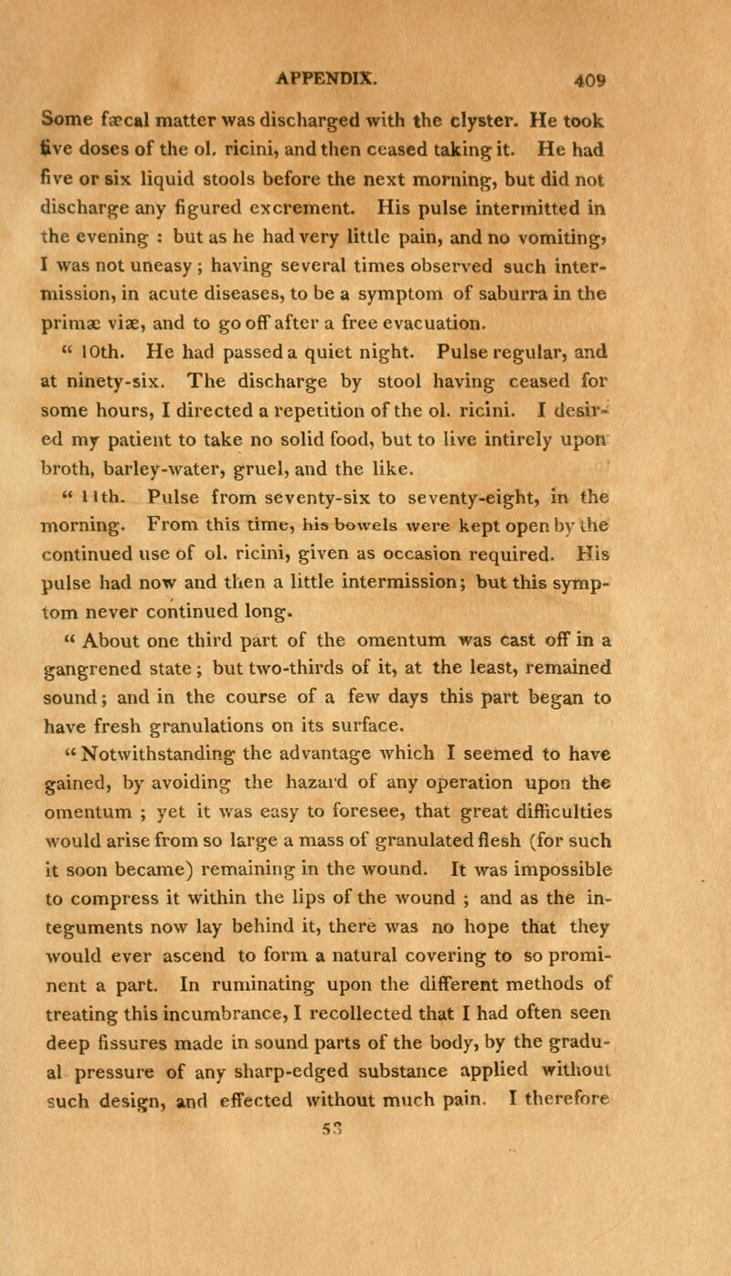 Some farcal matter was discharged with the clyster. He took five doses of the ol. ricini, and then ceased taking it. He had five or six liquid stools before the next morning, but did not discharge any figured excrement. His pulse intermitted in the evening : but as he had very little pain, and no vomiting* I was not uneasy ; having several times observed such inter- mission, in acute diseases, to be a symptom of saburra in the primac viae, and to go off after a free evacuation.  10th. He had passed a quiet night. Pulse regular, and at ninety-six. The discharge by stool having ceased for some hours, I directed a repetition of the ol. ricini. I desir- ed my patient to take no solid food, but to live intirely upon broth, barley-water, gruel, and the like.  Hth. Pulse from seventy-six to seventy-eight, in the morning. From this time, his bowels were kept open by the continued use of ol. ricini, given as occasion required. His pulse had now and then a little intermission; but this symp- tom never continued long.  About one third part of the omentum was cast off in a gangrened state; but two-thirds of it, at the least, remained sound; and in the course of a few days this part began to have fresh granulations on its surface.  Notwithstanding the advantage which I seemed to have gained, by avoiding the hazard of any operation upon the omentum ; yet it was easy to foresee, that great difficulties would arise from so large a mass of granulated flesh (for such it soon became) remaining in the wound. It was impossible to compress it within the lips of the wound ; and as the in- teguments now lay behind it, there was no hope that they would ever ascend to form a natural covering to so promi- nent a part. In ruminating upon the different methods of treating this incumbrance, I recollected that I had often seen deep fissures made in sound parts of the body, by the gradu- al pressure of any sharp-edged substance applied without such design, and effected without much pain. I therefore