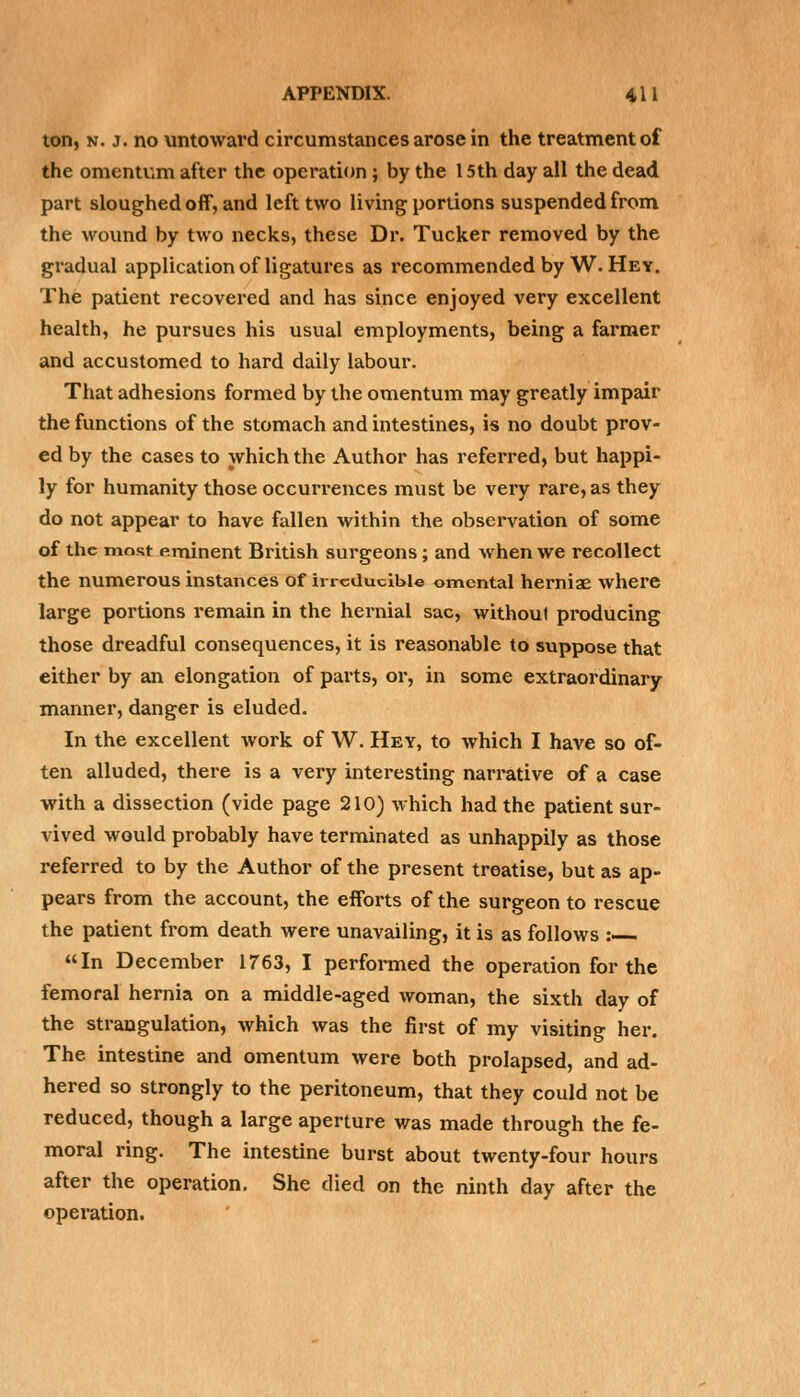 ton, n. j. no untoward circumstances arose in the treatment of the omentum after the operation ; by the 15th day all the dead part sloughed off, and left two living portions suspended from the wound by two necks, these Dr. Tucker removed by the gradual application of ligatures as recommended by W. Hey. The patient recovered and has since enjoyed very excellent health, he pursues his usual employments, being a farmer and accustomed to hard daily labour. That adhesions formed by the omentum may greatly impair the functions of the stomach and intestines, is no doubt prov- ed by the cases to which the Author has referred, but happi- ly for humanity those occurrences must be very rare, as they do not appear to have fallen within the observation of some of the most fiminent British surgeons ; and when we recollect the numerous instances of irreducible omental herniae where large portions remain in the hernial sac, without producing those dreadful consequences, it is reasonable to suppose that either by an elongation of parts, or, in some extraordinary manner, danger is eluded. In the excellent work of W. Hey, to which I have so of- ten alluded, there is a very interesting narrative of a case with a dissection (vide page 210) which had the patient sur- vived would probably have terminated as unhappily as those referred to by the Author of the present treatise, but as ap- pears from the account, the efforts of the surgeon to rescue the patient from death were unavailing, it is as follows :— In December 1763, I performed the operation for the femoral hernia on a middle-aged woman, the sixth day of the strangulation, which was the first of my visiting her. The intestine and omentum were both prolapsed, and ad- hered so strongly to the peritoneum, that they could not be reduced, though a large aperture was made through the fe- moral ring. The intestine burst about twenty-four hours after the operation. She died on the ninth day after the operation.