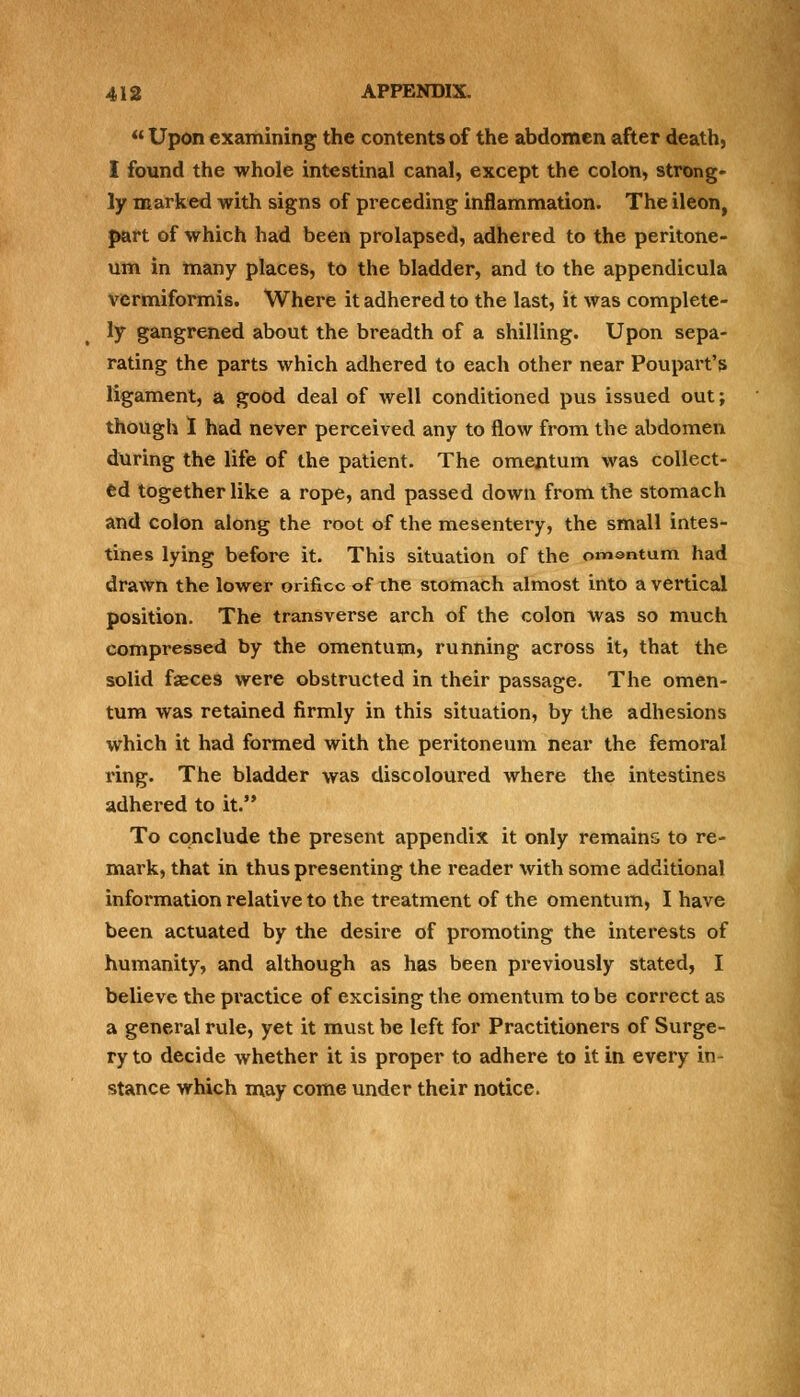 « Upon examining the contents of the abdomen after death, I found the whole intestinal canal, except the colon, strong- ly marked with signs of preceding inflammation. The ileon, part of which had been prolapsed, adhered to the peritone- um in many places, to the bladder, and to the appendicula vermiformis. Where it adhered to the last, it was complete- ly gangrened about the breadth of a shilling. Upon sepa- rating the parts which adhered to each other near Poupart's ligament, a good deal of well conditioned pus issued out; though I had never perceived any to flow from the abdomen during the life of the patient. The omentum was collect- ed together like a rope, and passed down from the stomach and colon along the root of the mesentery, the small intes- tines lying before it. This situation of the omentum had drawn the lower orifice of ihe stomach almost into a vertical position. The transverse arch of the colon was so much compressed by the omentum, running across it, that the solid faeces were obstructed in their passage. The omen- tum was retained firmly in this situation, by the adhesions which it had formed with the peritoneum near the femoral ring. The bladder was discoloured where the intestines adhered to it. To conclude the present appendix it only remains to re- mark, that in thus presenting the reader with some additional information relative to the treatment of the omentum, I have been actuated by the desire of promoting the interests of humanity, and although as has been previously stated, I believe the practice of excising the omentum to be correct as a general rule, yet it must be left for Practitioners of Surge- ry to decide whether it is proper to adhere to it in every in- stance which may come under their notice.